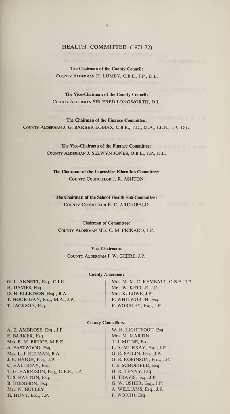 HEALTH COMMITTEE (1971-72) The Chairman of the County Council: County Alderman H. LUMBY, C.B.E., J.P., D.L. The Vice-Chairman of the County Council: County Alderman SIR FRED LONGWORTH, D.L. The Chairman of the Finance Committee: County Alderman J. G. BARBER-LOMAX, C.B.E., T.D., M.A., LL.B., J.P., D.L. The Vice-Chairman of the Finance Committee: County Alderman J. SELWYN JONES, O.B.E., J.P., D.L. The Chairman of the Lancashire Education Committee: County Councillor J. R. ASHTON The Chairman of the School Health Sub-Committee: County Councillor R. C. ARCHIBALD Chairman of Committee: County Alderman Mrs. C. M. PICKARD, J.P. Vice-Chairman: County Alderman J. W. GEERE, J.P. G. L. ANNETT, Esq., C.I.E. H. DAVIES, Esq. D. H. ELLETSON, Esq., B.A. T. HOURIGAN, Esq., M.A., J.P. T. JACKSON, Esq. County Aldermen: Mrs. M. M. C. KEMBALL, O.B.E., J.P. Mrs. W. KETTLE, J.P. Mrs. K. LOWE, J.P. F. WHITWORTH, Esq. F. WORSLEY, Esq., J.P. A. E. AMBROSE, Esq., J.P. E. BARKER, Esq. Mrs. E. M. BRUCE, M.B.E. A. EASTWOOD, Esq. Mrs. L. J. ELLMAN, B.A. J. B. HAIGH, Esq., J.P. C. HALLIDAY, Esq. T. G. HARRISON, Esq,, O.B.E., J.P. T. S. HAYTON, Esq. B. HODGSON, Esq. Mrs. N. HOLLEY H. HUNT, Esq., J.P. County Councillors: W. H. LIGHTFOOT, Esq. Mrs. M. MARTIN T. J. MILNE, Esq. L. A. MURRAY, Esq., J.P. G. E. PAILIN, Esq., J.P. G. B. ROBINSON, Esq., J.P. J. E. SCHOFIELD, Esq. H. R. TENNY, Esq. H. TRAVIS, Esq., J.P. G. W. USHER, Esq., J.P. A. WILLIAMS, Esq., J.P. P. WORTH, Esq.