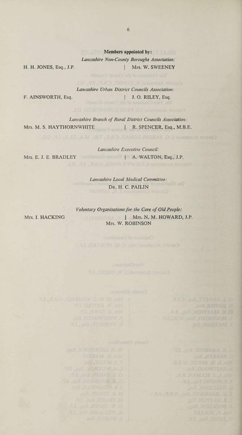 Members appointed by: Lancashire Non-County Boroughs Association: H. H. JONES, Esq., J.P. | Mrs. W. SWEENEY Lancashire Urban District Councils Association: F. AINSWORTH, Esq. I J. O. RILEY, Esq. Lancashire Branch of Rural District Councils Association: Mrs. M. S. HAYTHORNWHITE | R. SPENCER, Esq., M.B.E. Lancashire Executive Council: Mrs. E. J. E. BRADLEY | A. WALTON, Esq., J.P. Lancashire Local Medical Committee: Dr. H. C. PAILIN Voluntary Organisations for the Care of Old People: Mrs. I. HACKING | Mrs. N. M. HOWARD, J.P. Mrs. W. ROBINSON