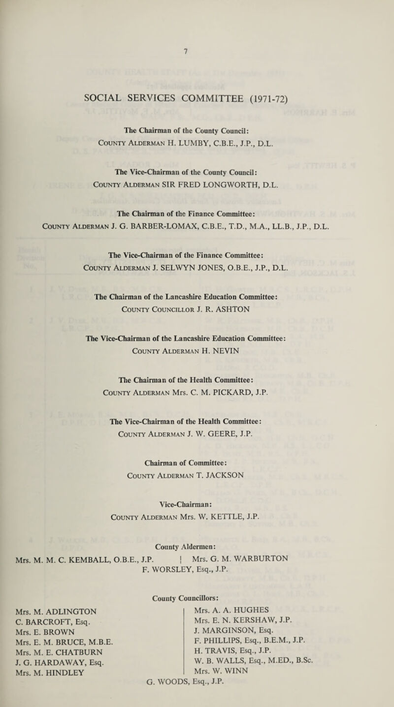 SOCIAL SERVICES COMMITTEE (1971-72) The Chairman of the County Council: County Alderman H. LUMBY, C.B.E., J.P., D.L. The Vice-Chairman of the County Council : County Alderman SIR FRED LONGWORTH, D.L. The Chairman of the Finance Committee: County Alderman J. G. BARBER-LOMAX, C.B.E., T.D., M.A., LL.B., J.P., D.L. The Vice-Chairman of the Finance Committee: County Alderman J. SELWYN JONES, O.B.E., J.P., D.L. The Chairman of the Lancashire Education Committee: County Councillor J. R. ASHTON The Vice-Chairman of the Lancashire Education Committee: County Alderman H. NEVIN The Chairman of the Health Committee: County Alderman Mrs. C. M. PICKARD, J.P. The Vice-Chairman of the Health Committee: County Alderman J. W. GEERE, J.P. Chairman of Committee: County Alderman T. JACKSON Vice-Chairman: County Alderman Mrs. W. KETTLE, J.P. County Aldermen: Mrs. M. M. C. KEMBALL, O.B.E., J.P. \ Mrs. G. M. WARBURTON F. WORSLEY, Esq., J.P. Mrs. M. ADLINGTON C. BARCROFT, Esq. Mrs. E. BROWN Mrs. E. M. BRUCE, M.B.E. Mrs. M. E. CHATBURN J. G. HARDAWAY, Esq. Mrs. M. HINDLEY County Councillors: Mrs. A. A. HUGHES Mrs. E. N. KERSHAW, J.P. J. MARG1NSON, Esq. F. PHILLIPS, Esq., B.E.M., J.P. H. TRAVIS, Esq., J.P. W. B. WALLS, Esq., M.ED., B.Sc. Mrs. W. WINN G. WOODS, Esq., J.P.