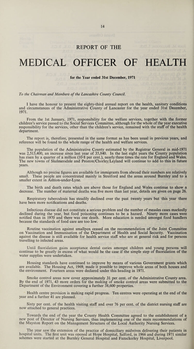 REPORT OF THE MEDICAL OFFICER OF HEALTH for the Year ended 31st December, 1971 To the Chairman and Members of the Lancashire County Council. I have the honour to present the eighty-third annual report on the health, sanitary conditions and circumstances of the Administrative County of Lancaster for the year ended 31st December, 1971. From the 1st January, 1971, responsibility for the welfare services, together with the former children’s service passed to the Social Services Committee, although for the whole of the year executive responsibility for the services, other than the children’s service, remained with the staff of the health department. The report is, therefore, presented in the same format as has been usual in previous years, and reference will be found to the whole range of the health and welfare services. The population of the Administrative County estimated by the Registrar General in mid-1971 was 2,513,400, an increase since last year of 35,840. In the last eight years the County population has risen by a quarter of a million (10-8 per cent.), nearly three times the rate for England and Wales. The new towns of Skelmersdale and Preston/Chorley/Leyland will continue to add to this in future years. Although no precise figures are available for immigrants from abroad their numbers are relatively small. These people are concentrated mainly in Stretford and the areas around Burnley and to a smaller extent in Ashton-under-Lyne. The birth and death rates which are above those for England and Wales continue to show a decrease. The number of maternal deaths was five more than last year, details are given on page 26. Respiratory tuberculosis has steadily declined over the past twenty years but this year there have been more notifications and deaths. Infectious disease did not constitute a serious problem and the number of measles cases markedly declined during the year, but food poisoning continues to be a hazard. Ninety more cases were notified than in 1970 and there was one death. More education is needed amongst food handlers because the standards of food care are too low. Routine vaccination against smallpox ceased on the recommendation of the Joint Committee on Vaccination and Immunisation of the Department of Health and Social Security. Vaccination against the disease is still available for health service staff who are at general risk and for persons travelling to infected areas. Until fluoridation gains acceptance dental caries amongst children and young persons will continue to be greatly in excess of what would be the case if the simple step of fluoridation of the water supplies were undertaken. Housing standards have continued to improve by means of various Government grants which are available. The Housing Act, 1969, made it possible to improve whole areas of both houses and the environment. Fourteen areas were declared under this heading in 1971. Smoke control areas now cover approximately 31 per cent, of the Administrative County area. By the end of 1971, 43 more orders for the making of smoke control areas were submitted to the Department of the Environment covering a further 38,600 properties. Health centre provision is making rapid progress. Ten centres were operating at the end of the year and a further 41 are planned. Sixty per cent, of the health visiting staff and over 76 per cent, of the district nursing staff are now attached to general practices. Towards the end of the year the County Health Committee agreed to the establishment of a new post of Director of Nursing Services, thus implementing one of the main recommendations of the Mayston Report on the Management Structure of the Local Authority Nursing Services. The year saw the extension of the practice of domiciliary midwives delivering their patients in hospital units. The first unit was opened at Hope Hospital, Salford, in 1966 and during 1971 similar schemes were started at the Burnley General Hospital and Fazackerley Hospital, Liverpool.