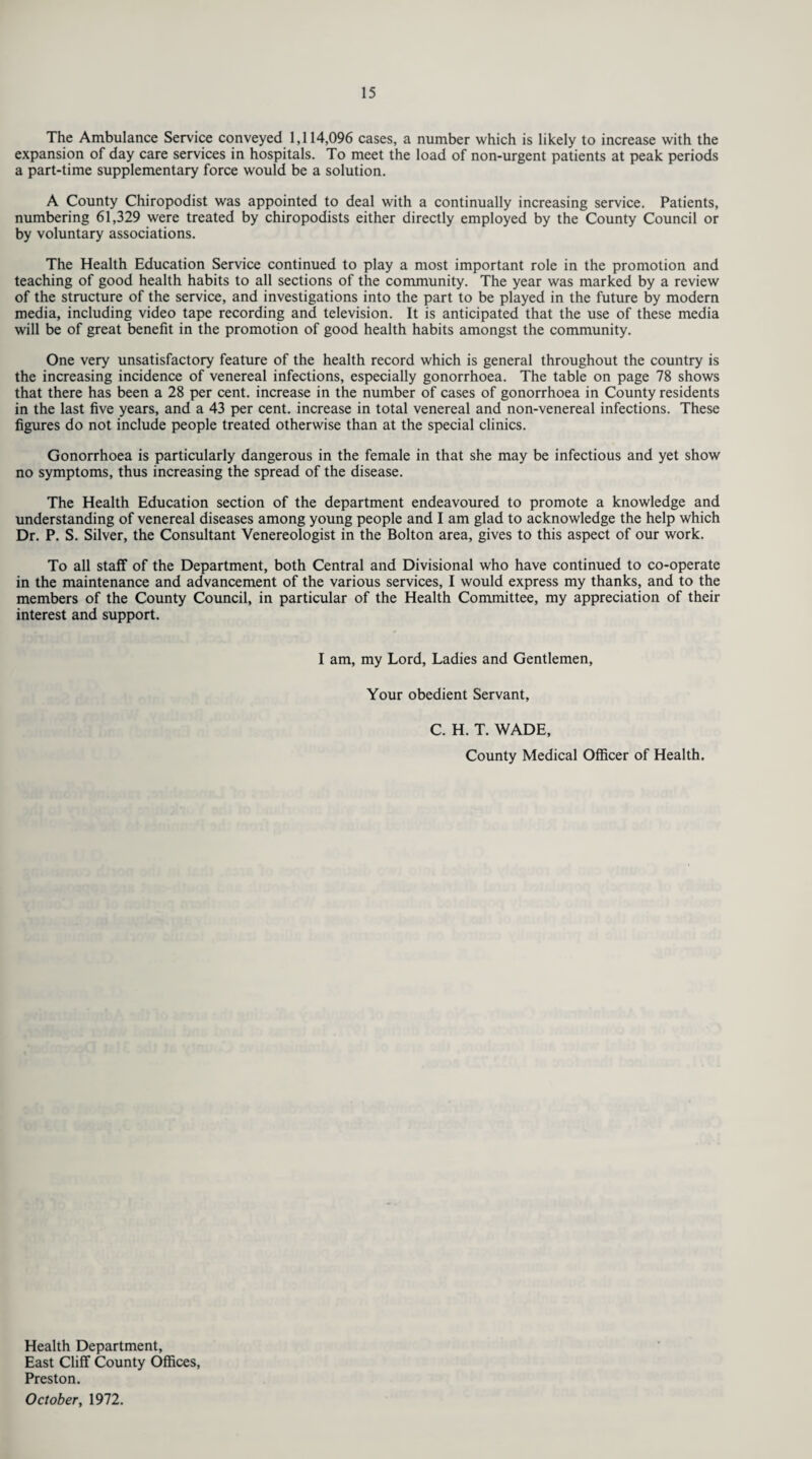 The Ambulance Service conveyed 1,114,096 cases, a number which is likely to increase with the expansion of day care services in hospitals. To meet the load of non-urgent patients at peak periods a part-time supplementary force would be a solution. A County Chiropodist was appointed to deal with a continually increasing service. Patients, numbering 61,329 were treated by chiropodists either directly employed by the County Council or by voluntary associations. The Health Education Service continued to play a most important role in the promotion and teaching of good health habits to all sections of the community. The year was marked by a review of the structure of the service, and investigations into the part to be played in the future by modern media, including video tape recording and television. It is anticipated that the use of these media will be of great benefit in the promotion of good health habits amongst the community. One very unsatisfactory feature of the health record which is general throughout the country is the increasing incidence of venereal infections, especially gonorrhoea. The table on page 78 shows that there has been a 28 per cent, increase in the number of cases of gonorrhoea in County residents in the last five years, and a 43 per cent, increase in total venereal and non-venereal infections. These figures do not include people treated otherwise than at the special clinics. Gonorrhoea is particularly dangerous in the female in that she may be infectious and yet show no symptoms, thus increasing the spread of the disease. The Health Education section of the department endeavoured to promote a knowledge and understanding of venereal diseases among young people and I am glad to acknowledge the help which Dr. P. S. Silver, the Consultant Venereologist in the Bolton area, gives to this aspect of our work. To all staff of the Department, both Central and Divisional who have continued to co-operate in the maintenance and advancement of the various services, I would express my thanks, and to the members of the County Council, in particular of the Health Committee, my appreciation of their interest and support. I am, my Lord, Ladies and Gentlemen, Your obedient Servant, C. H. T. WADE, County Medical Officer of Health. Health Department, East Cliff County Offices, Preston. October, 1972.