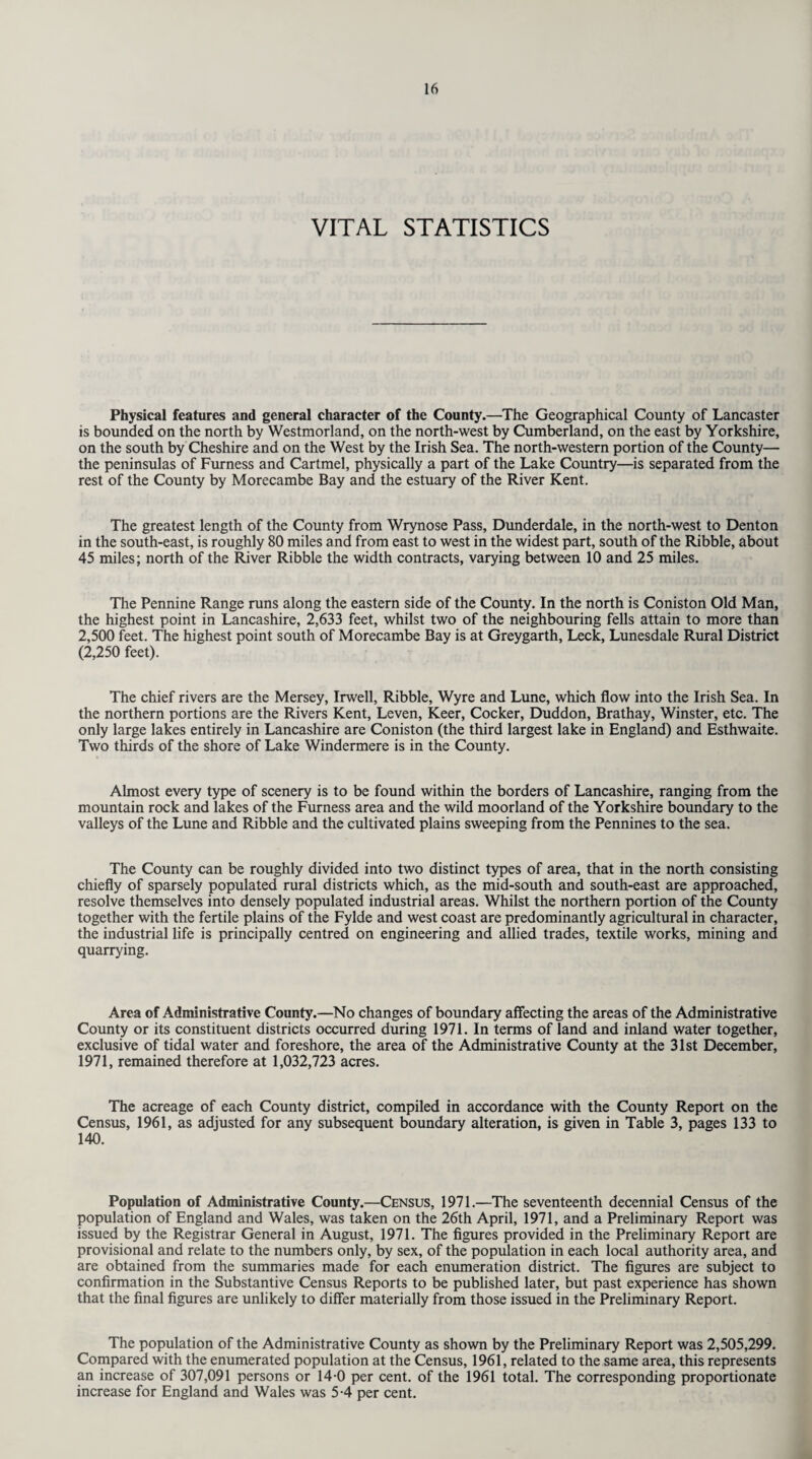 VITAL STATISTICS Physical features and general character of the County.—The Geographical County of Lancaster is bounded on the north by Westmorland, on the north-west by Cumberland, on the east by Yorkshire, on the south by Cheshire and on the West by the Irish Sea. The north-western portion of the County— the peninsulas of Furness and Cartmel, physically a part of the Lake Country—is separated from the rest of the County by Morecambe Bay and the estuary of the River Kent. The greatest length of the County from Wrynose Pass, Dunderdale, in the north-west to Denton in the south-east, is roughly 80 miles and from east to west in the widest part, south of the Ribble, about 45 miles; north of the River Ribble the width contracts, varying between 10 and 25 miles. The Pennine Range runs along the eastern side of the County. In the north is Coniston Old Man, the highest point in Lancashire, 2,633 feet, whilst two of the neighbouring fells attain to more than 2,500 feet. The highest point south of Morecambe Bay is at Greygarth, Leek, Lunesdale Rural District (2,250 feet). The chief rivers are the Mersey, Irwell, Ribble, Wyre and Lune, which flow into the Irish Sea. In the northern portions are the Rivers Kent, Leven, Keer, Cocker, Duddon, Brathay, Winster, etc. The only large lakes entirely in Lancashire are Coniston (the third largest lake in England) and Esthwaite. Two thirds of the shore of Lake Windermere is in the County. Almost every type of scenery is to be found within the borders of Lancashire, ranging from the mountain rock and lakes of the Furness area and the wild moorland of the Yorkshire boundary to the valleys of the Lune and Ribble and the cultivated plains sweeping from the Pennines to the sea. The County can be roughly divided into two distinct types of area, that in the north consisting chiefly of sparsely populated rural districts which, as the mid-south and south-east are approached, resolve themselves into densely populated industrial areas. Whilst the northern portion of the County together with the fertile plains of the Fylde and west coast are predominantly agricultural in character, the industrial life is principally centred on engineering and allied trades, textile works, mining and quarrying. Area of Administrative County.—No changes of boundary affecting the areas of the Administrative County or its constituent districts occurred during 1971. In terms of land and inland water together, exclusive of tidal water and foreshore, the area of the Administrative County at the 31st December, 1971, remained therefore at 1,032,723 acres. The acreage of each County district, compiled in accordance with the County Report on the Census, 1961, as adjusted for any subsequent boundary alteration, is given in Table 3, pages 133 to 140. Population of Administrative County.—Census, 1971.—The seventeenth decennial Census of the population of England and Wales, was taken on the 26th April, 1971, and a Preliminary Report was issued by the Registrar General in August, 1971. The figures provided in the Preliminary Report are provisional and relate to the numbers only, by sex, of the population in each local authority area, and are obtained from the summaries made for each enumeration district. The figures are subject to confirmation in the Substantive Census Reports to be published later, but past experience has shown that the final figures are unlikely to differ materially from those issued in the Preliminary Report. The population of the Administrative County as shown by the Preliminary Report was 2,505,299. Compared with the enumerated population at the Census, 1961, related to the same area, this represents an increase of 307,091 persons or 14-0 per cent, of the 1961 total. The corresponding proportionate increase for England and Wales was 5-4 per cent.