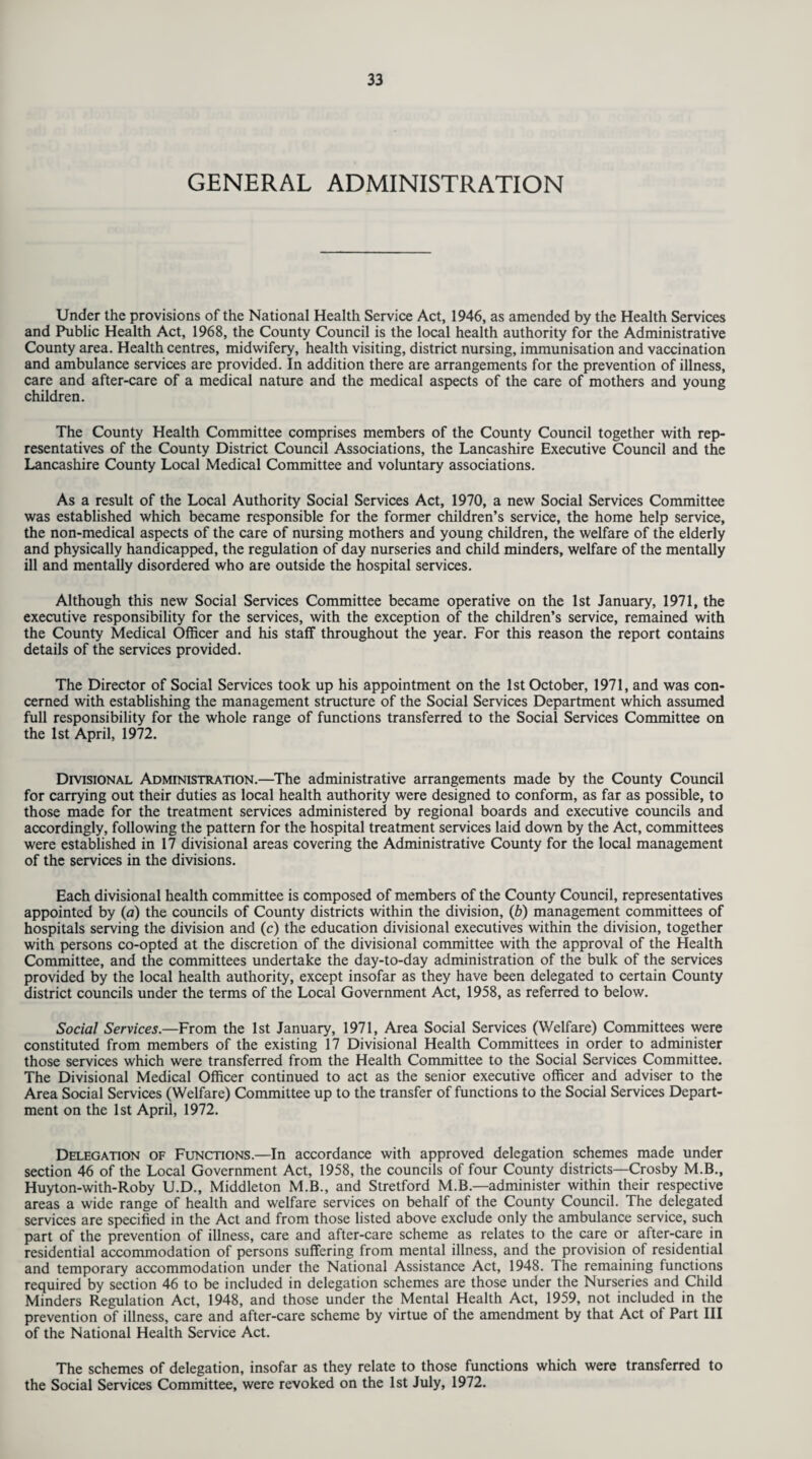 GENERAL ADMINISTRATION Under the provisions of the National Health Service Act, 1946, as amended by the Health Services and Public Health Act, 1968, the County Council is the local health authority for the Administrative County area. Health centres, midwifery, health visiting, district nursing, immunisation and vaccination and ambulance services are provided. In addition there are arrangements for the prevention of illness, care and after-care of a medical nature and the medical aspects of the care of mothers and young children. The County Health Committee comprises members of the County Council together with rep¬ resentatives of the County District Council Associations, the Lancashire Executive Council and the Lancashire County Local Medical Committee and voluntary associations. As a result of the Local Authority Social Services Act, 1970, a new Social Services Committee was established which became responsible for the former children’s service, the home help service, the non-medical aspects of the care of nursing mothers and young children, the welfare of the elderly and physically handicapped, the regulation of day nurseries and child minders, welfare of the mentally ill and mentally disordered who are outside the hospital services. Although this new Social Services Committee became operative on the 1st January, 1971, the executive responsibility for the services, with the exception of the children’s service, remained with the County Medical Officer and his staff throughout the year. For this reason the report contains details of the services provided. The Director of Social Services took up his appointment on the 1st October, 1971, and was con¬ cerned with establishing the management structure of the Social Services Department which assumed full responsibility for the whole range of functions transferred to the Social Services Committee on the 1st April, 1972. Divisional Administration.—The administrative arrangements made by the County Council for carrying out their duties as local health authority were designed to conform, as far as possible, to those made for the treatment services administered by regional boards and executive councils and accordingly, following the pattern for the hospital treatment services laid down by the Act, committees were established in 17 divisional areas covering the Administrative County for the local management of the services in the divisions. Each divisional health committee is composed of members of the County Council, representatives appointed by (a) the councils of County districts within the division, (b) management committees of hospitals serving the division and (c) the education divisional executives within the division, together with persons co-opted at the discretion of the divisional committee with the approval of the Health Committee, and the committees undertake the day-to-day administration of the bulk of the services provided by the local health authority, except insofar as they have been delegated to certain County district councils under the terms of the Local Government Act, 1958, as referred to below. Social Services.—From the 1st January, 1971, Area Social Services (Welfare) Committees were constituted from members of the existing 17 Divisional Health Committees in order to administer those services which were transferred from the Health Committee to the Social Services Committee. The Divisional Medical Officer continued to act as the senior executive officer and adviser to the Area Social Services (Welfare) Committee up to the transfer of functions to the Social Services Depart¬ ment on the 1st April, 1972. Delegation of Functions.—In accordance with approved delegation schemes made under section 46 of the Local Government Act, 1958, the councils of four County districts—Crosby M.B., Huyton-with-Roby U.D., Middleton M.B., and Stretford M.B.—administer within their respective areas a wide range of health and welfare services on behalf of the County Council. The delegated services are specified in the Act and from those listed above exclude only the ambulance service, such part of the prevention of illness, care and after-care scheme as relates to the care or after-care in residential accommodation of persons suffering from mental illness, and the provision of residential and temporary accommodation under the National Assistance Act, 1948. The remaining functions required by section 46 to be included in delegation schemes are those under the Nurseries and Child Minders Regulation Act, 1948, and those under the Mental Health Act, 1959, not included in the prevention of illness, care and after-care scheme by virtue of the amendment by that Act of Part III of the National Health Service Act. The schemes of delegation, insofar as they relate to those functions which were transferred to the Social Services Committee, were revoked on the 1st July, 1972.