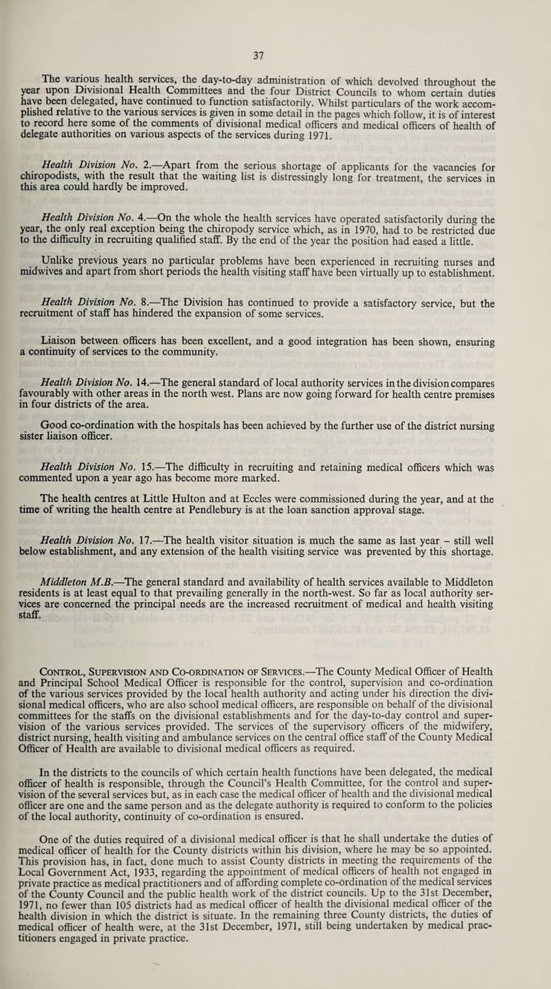 The various health services, the day-to-day administration of which devolved throughout the year upon Divisional Health Committees and the four District Councils to whom certain duties have been delegated, have continued to function satisfactorily. Whilst particulars of the work accom¬ plished relative to the various services is given in some detail in the pages which follow, it is of interest to record here some of the comments of divisional medical officers and medical officers of health of delegate authorities on various aspects of the services during 1971. Health Division No. 2.—Apart from the serious shortage of applicants for the vacancies for chiropodists, with the result that the waiting list is distressingly long for treatment, the services in this area could hardly be improved. Health Division No. 4.—On the whole the health services have operated satisfactorily during the year, the only real exception being the chiropody service which, as in 1970, had to be restricted due to the difficulty in recruiting qualified staff. By the end of the year the position had eased a little. Unlike previous years no particular problems have been experienced in recruiting nurses and midwives and apart from short periods the health visiting staff have been virtually up to establishment. Health Division No. 8.—The Division has continued to provide a satisfactory service, but the recruitment of staff has hindered the expansion of some services. Liaison between officers has been excellent, and a good integration has been shown, ensuring a continuity of services to the community. Health Division No. 14.—The general standard of local authority services in the division compares favourably with other areas in the north west. Plans are now going forward for health centre premises in four districts of the area. Good co-ordination with the hospitals has been achieved by the further use of the district nursing sister liaison officer. Health Division No. 15.—The difficulty in recruiting and retaining medical officers which was commented upon a year ago has become more marked. The health centres at Little Hulton and at Eccles were commissioned during the year, and at the time of writing the health centre at Pendlebury is at the loan sanction approval stage. Health Division No. 17.—The health visitor situation is much the same as last year - still well below establishment, and any extension of the health visiting service was prevented by this shortage. Middleton M.B.—The general standard and availability of health services available to Middleton residents is at least equal to that prevailing generally in the north-west. So far as local authority ser¬ vices are concerned the principal needs are the increased recruitment of medical and health visiting staff. Control, Supervision and Co-ordination of Services.—The County Medical Officer of Health and Principal School Medical Officer is responsible for the control, supervision and co-ordination of the various services provided by the local health authority and acting under his direction the divi¬ sional medical officers, who are also school medical officers, are responsible on behalf of the divisional committees for the staffs on the divisional establishments and for the day-to-day control and super¬ vision of the various services provided. The services of the supervisory officers of the midwifery, district nursing, health visiting and ambulance services on the central office staff of the County Medical Officer of Health are available to divisional medical officers as required. In the districts to the councils of which certain health functions have been delegated, the medical officer of health is responsible, through the Council’s Health Committee, for the control and super¬ vision of the several services but, as in each case the medical officer of health and the divisional medical officer are one and the same person and as the delegate authority is required to conform to the policies of the local authority, continuity of co-ordination is ensured. One of the duties required of a divisional medical officer is that he shall undertake the duties of medical officer of health for the County districts within his division, where he may be so appointed. This provision has, in fact, done much to assist County districts in meeting the requirements of the Local Government Act, 1933, regarding the appointment of medical officers of health not engaged in private practice as medical practitioners and of affording complete co-ordination of the medical services of the County Council and the public health work of the district councils. Up to the 31st December, 1971, no fewer than 105 districts had as medical officer of health the divisional medical officer of the health division in which the district is situate. In the remaining three County districts, the duties of medical officer of health were, at the 31st December, 1971, still being undertaken by medical prac¬ titioners engaged in private practice.