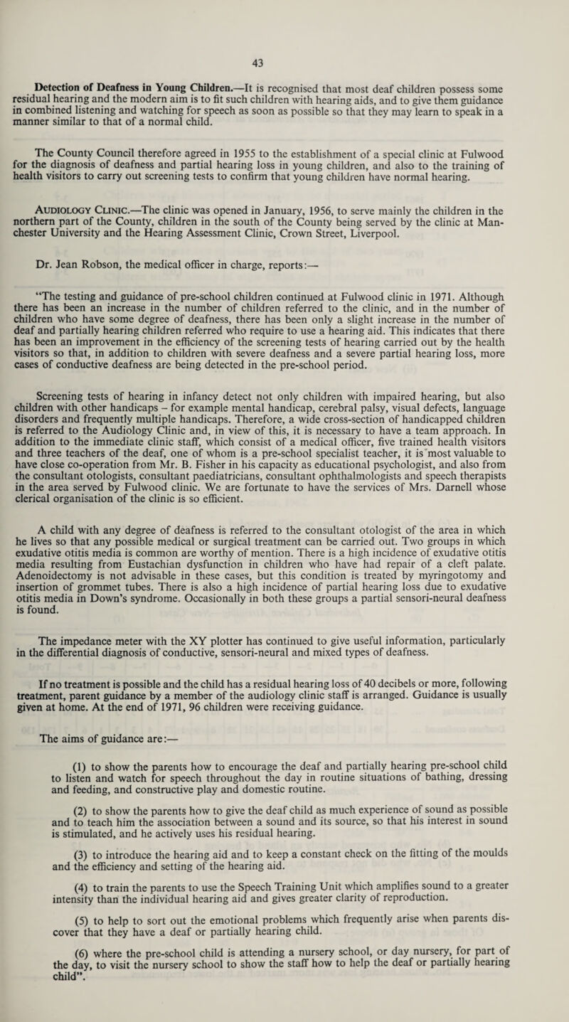 Detection of Deafness in Young Children.—It is recognised that most deaf children possess some residual hearing and the modern aim is to fit such children with hearing aids, and to give them guidance in combined listening and watching for speech as soon as possible so that they may learn to speak in a manner similar to that of a normal child. The County Council therefore agreed in 1955 to the establishment of a special clinic at Fulwood for the diagnosis of deafness and partial hearing loss in young children, and also to the training of health visitors to carry out screening tests to confirm that young children have normal hearing. Audiology Clinic.—The clinic was opened in January, 1956, to serve mainly the children in the northern part of the County, children in the south of the County being served by the clinic at Man¬ chester University and the Hearing Assessment Clinic, Crown Street, Liverpool. Dr. Jean Robson, the medical officer in charge, reports:— “The testing and guidance of pre-school children continued at Fulwood clinic in 1971. Although there has been an increase in the number of children referred to the clinic, and in the number of children who have some degree of deafness, there has been only a slight increase in the number of deaf and partially hearing children referred who require to use a hearing aid. This indicates that there has been an improvement in the efficiency of the screening tests of hearing carried out by the health visitors so that, in addition to children with severe deafness and a severe partial hearing loss, more cases of conductive deafness are being detected in the pre-school period. Screening tests of hearing in infancy detect not only children with impaired hearing, but also children with other handicaps - for example mental handicap, cerebral palsy, visual defects, language disorders and frequently multiple handicaps. Therefore, a wide cross-section of handicapped children is referred to the Audiology Clinic and, in view of this, it is necessary to have a team approach. In addition to the immediate clinic staff, which consist of a medical officer, five trained health visitors and three teachers of the deaf, one of whom is a pre-school specialist teacher, it is'most valuable to have close co-operation from Mr. B. Fisher in his capacity as educational psychologist, and also from the consultant otologists, consultant paediatricians, consultant ophthalmologists and speech therapists in the area served by Fulwood clinic. We are fortunate to have the services of Mrs. Darnell whose clerical organisation of the clinic is so efficient. A child with any degree of deafness is referred to the consultant otologist of the area in which he lives so that any possible medical or surgical treatment can be carried out. Two groups in which exudative otitis media is common are worthy of mention. There is a high incidence of exudative otitis media resulting from Eustachian dysfunction in children who have had repair of a cleft palate. Adenoidectomy is not advisable in these cases, but this condition is treated by myringotomy and insertion of grommet tubes. There is also a high incidence of partial hearing loss due to exudative otitis media in Down’s syndrome. Occasionally in both these groups a partial sensori-neural deafness is found. The impedance meter with the XY plotter has continued to give useful information, particularly in the differential diagnosis of conductive, sensori-neural and mixed types of deafness. If no treatment is possible and the child has a residual hearing loss of 40 decibels or more, following treatment, parent guidance by a member of the audiology clinic staff is arranged. Guidance is usually given at home. At the end of 1971, 96 children were receiving guidance. The aims of guidance are:— (1) to show the parents how to encourage the deaf and partially hearing pre-school child to listen and watch for speech throughout the day in routine situations of bathing, dressing and feeding, and constructive play and domestic routine. (2) to show the parents how to give the deaf child as much experience of sound as possible and to teach him the association between a sound and its source, so that his interest in sound is stimulated, and he actively uses his residual hearing. (3) to introduce the hearing aid and to keep a constant check on the fitting of the moulds and the efficiency and setting of the hearing aid. (4) to train the parents to use the Speech Training Unit which amplifies sound to a greater intensity than the individual hearing aid and gives greater clarity of reproduction. (5) to help to sort out the emotional problems which frequently arise when parents dis¬ cover that they have a deaf or partially hearing child. (6) where the pre-school child is attending a nursery school, or day nursery, for part of the day, to visit the nursery school to show the staff how to help the deaf or partially hearing child”.