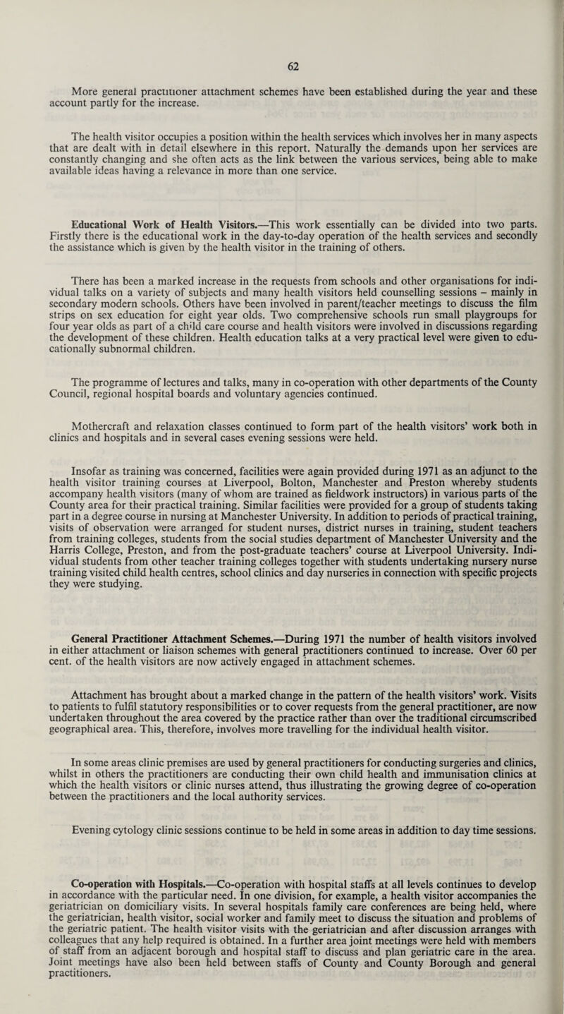 More general practitioner attachment schemes have been established during the year and these account partly for the increase. The health visitor occupies a position within the health services which involves her in many aspects that are dealt with in detail elsewhere in this report. Naturally the demands upon her services are constantly changing and she often acts as the link between the various services, being able to make available ideas having a relevance in more than one service. Educational Work of Health Visitors.—This work essentially can be divided into two parts. Firstly there is the educational work in the day-to-day operation of the health services and secondly the assistance which is given by the health visitor in the training of others. There has been a marked increase in the requests from schools and other organisations for indi¬ vidual talks on a variety of subjects and many health visitors held counselling sessions - mainly in secondary modern schools. Others have been involved in parent/teacher meetings to discuss the film strips on sex education for eight year olds. Two comprehensive schools run small playgroups for four year olds as part of a chdd care course and health visitors were involved in discussions regarding the development of these children. Health education talks at a very practical level were given to edu¬ cationally subnormal children. The programme of lectures and talks, many in co-operation with other departments of the County Council, regional hospital boards and voluntary agencies continued. Mothercraft and relaxation classes continued to form part of the health visitors’ work both in clinics and hospitals and in several cases evening sessions were held. Insofar as training was concerned, facilities were again provided during 1971 as an adjunct to the health visitor training courses at Liverpool, Bolton, Manchester and Preston whereby students accompany health visitors (many of whom are trained as fieldwork instructors) in various parts of the County area for their practical training. Similar facilities were provided for a group of students taking part in a degree course in nursing at Manchester University. In addition to periods of practical training, visits of observation were arranged for student nurses, district nurses in training, student teachers from training colleges, students from the social studies department of Manchester University and the Harris College, Preston, and from the post-graduate teachers’ course at Liverpool University. Indi¬ vidual students from other teacher training colleges together with students undertaking nursery nurse training visited child health centres, school clinics and day nurseries in connection with specific projects they were studying. General Practitioner Attachment Schemes.—During 1971 the number of health visitors involved in either attachment or liaison schemes with general practitioners continued to increase. Over 60 per cent, of the health visitors are now actively engaged in attachment schemes. Attachment has brought about a marked change in the pattern of the health visitors’ work. Visits to patients to fulfil statutory responsibilities or to cover requests from the general practitioner, are now undertaken throughout the area covered by the practice rather than over the traditional circumscribed geographical area. This, therefore, involves more travelling for the individual health visitor. In some areas clinic premises are used by general practitioners for conducting surgeries and clinics, whilst in others the practitioners are conducting their own child health and immunisation clinics at which the health visitors or clinic nurses attend, thus illustrating the growing degree of co-operation between the practitioners and the local authority services. Evening cytology clinic sessions continue to be held in some areas in addition to day time sessions. Co-operation with Hospitals.—Co-operation with hospital staffs at all levels continues to develop in accordance with the particular need. In one division, for example, a health visitor accompanies the geriatrician on domiciliary visits. In several hospitals family care conferences are being held, where the geriatrician, health visitor, social worker and family meet to discuss the situation and problems of the geriatric patient. The health visitor visits with the geriatrician and after discussion arranges with colleagues that any help required is obtained. In a further area joint meetings were held with members of staff from an adjacent borough and hospital staff to discuss and plan geriatric care in the area. Joint meetings have also been held between staffs of County and County Borough and general practitioners.