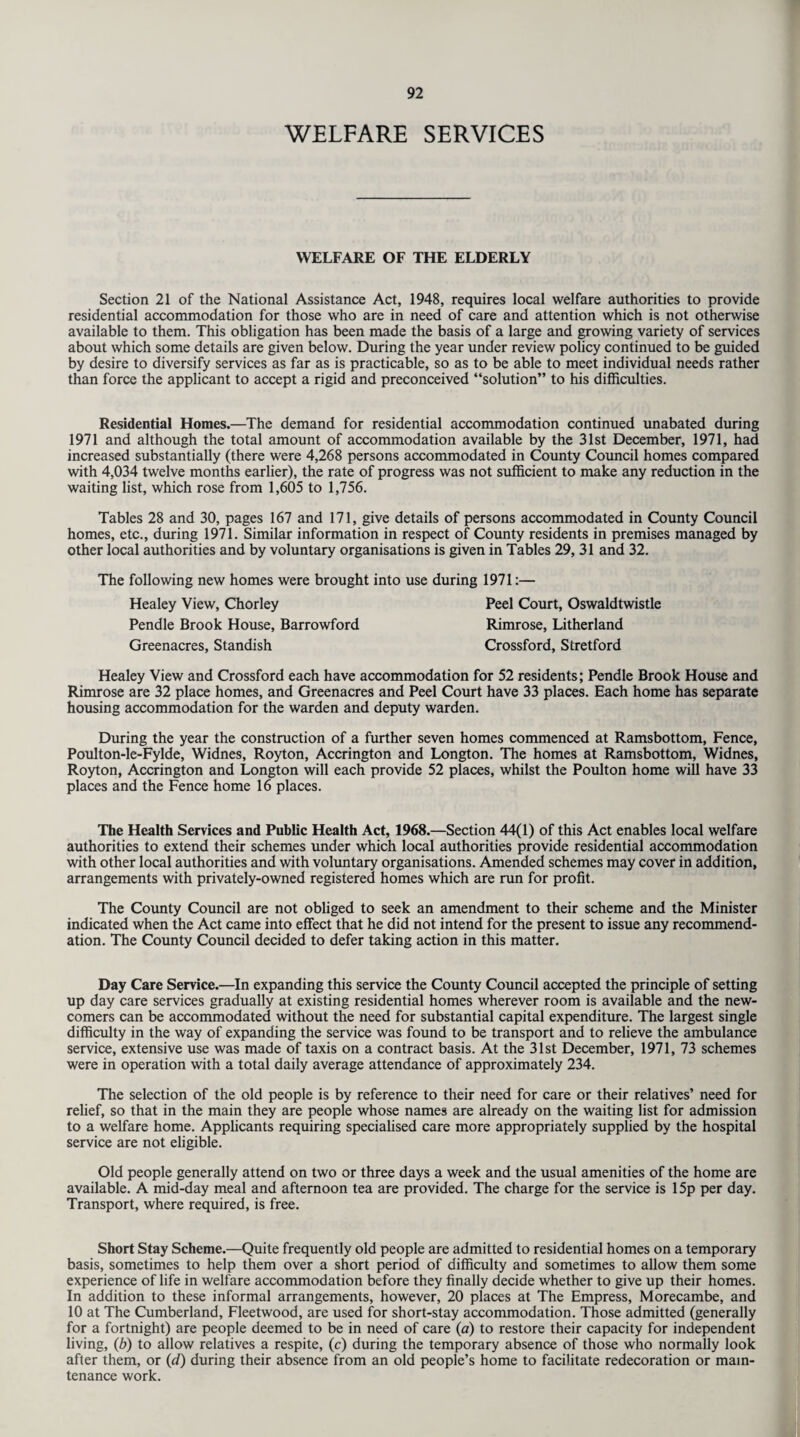 WELFARE SERVICES WELFARE OF THE ELDERLY Section 21 of the National Assistance Act, 1948, requires local welfare authorities to provide residential accommodation for those who are in need of care and attention which is not otherwise available to them. This obligation has been made the basis of a large and growing variety of services about which some details are given below. During the year under review policy continued to be guided by desire to diversify services as far as is practicable, so as to be able to meet individual needs rather than force the applicant to accept a rigid and preconceived “solution” to his difficulties. Residential Homes.—The demand for residential accommodation continued unabated during 1971 and although the total amount of accommodation available by the 31st December, 1971, had increased substantially (there were 4,268 persons accommodated in County Council homes compared with 4,034 twelve months earlier), the rate of progress was not sufficient to make any reduction in the waiting list, which rose from 1,605 to 1,756. Tables 28 and 30, pages 167 and 171, give details of persons accommodated in County Council homes, etc., during 1971. Similar information in respect of County residents in premises managed by other local authorities and by voluntary organisations is given in Tables 29, 31 and 32. The following new homes were brought into use during 1971:— Healey View, Chorley Peel Court, Oswaldtwistle Pendle Brook House, Barrowford Rimrose, Litherland Greenacres, Standish Crossford, Stretford Healey View and Crossford each have accommodation for 52 residents; Pendle Brook House and Rimrose are 32 place homes, and Greenacres and Peel Court have 33 places. Each home has separate housing accommodation for the warden and deputy warden. During the year the construction of a further seven homes commenced at Ramsbottom, Fence, Poulton-le-Fylde, Widnes, Royton, Accrington and Longton. The homes at Ramsbottom, Widnes, Royton, Accrington and Longton will each provide 52 places, whilst the Poulton home will have 33 places and the Fence home 16 places. The Health Services and Public Health Act, 1968.—Section 44(1) of this Act enables local welfare authorities to extend their schemes under which local authorities provide residential accommodation with other local authorities and with voluntary organisations. Amended schemes may cover in addition, arrangements with privately-owned registered homes which are run for profit. The County Council are not obliged to seek an amendment to their scheme and the Minister indicated when the Act came into effect that he did not intend for the present to issue any recommend¬ ation. The County Council decided to defer taking action in this matter. Day Care Service.—In expanding this service the County Council accepted the principle of setting up day care services gradually at existing residential homes wherever room is available and the new¬ comers can be accommodated without the need for substantial capital expenditure. The largest single difficulty in the way of expanding the service was found to be transport and to relieve the ambulance service, extensive use was made of taxis on a contract basis. At the 31st December, 1971, 73 schemes were in operation with a total daily average attendance of approximately 234. The selection of the old people is by reference to their need for care or their relatives’ need for relief, so that in the main they are people whose names are already on the waiting list for admission to a welfare home. Applicants requiring specialised care more appropriately supplied by the hospital service are not eligible. Old people generally attend on two or three days a week and the usual amenities of the home are available. A mid-day meal and afternoon tea are provided. The charge for the service is 15p per day. Transport, where required, is free. Short Stay Scheme.—Quite frequently old people are admitted to residential homes on a temporary basis, sometimes to help them over a short period of difficulty and sometimes to allow them some experience of life in welfare accommodation before they finally decide whether to give up their homes. In addition to these informal arrangements, however, 20 places at The Empress, Morecambe, and 10 at The Cumberland, Fleetwood, are used for short-stay accommodation. Those admitted (generally for a fortnight) are people deemed to be in need of care (a) to restore their capacity for independent living, (b) to allow relatives a respite, (c) during the temporary absence of those who normally look after them, or (d) during their absence from an old people’s home to facilitate redecoration or main¬ tenance work.