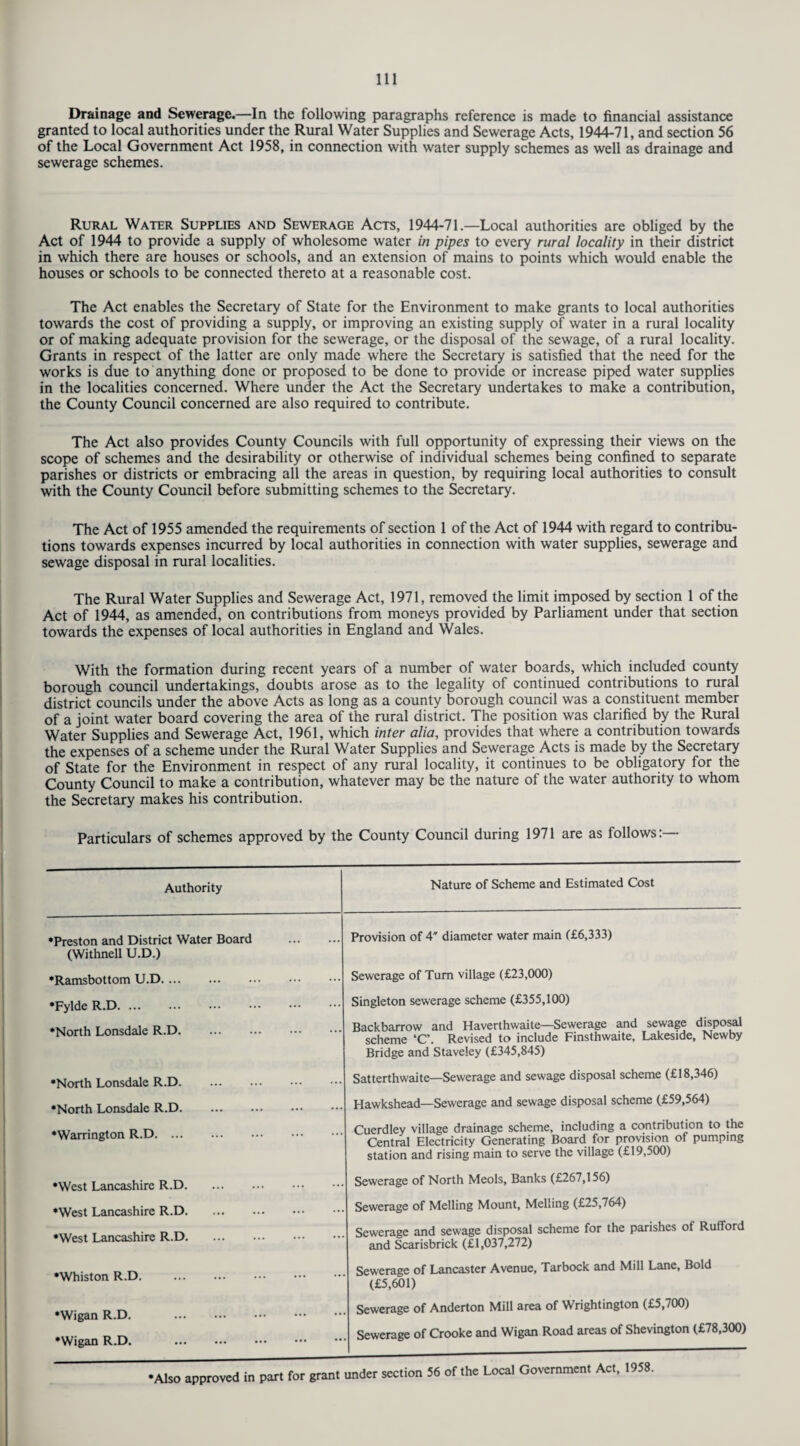 Drainage and Sewerage.—In the following paragraphs reference is made to financial assistance granted to local authorities under the Rural Water Supplies and Sewerage Acts, 1944-71, and section 56 of the Local Government Act 1958, in connection with water supply schemes as well as drainage and sewerage schemes. Rural Water Supplies and Sewerage Acts, 1944-71 —Local authorities are obliged by the Act of 1944 to provide a supply of wholesome water in pipes to every rural locality in their district in which there are houses or schools, and an extension of mains to points which would enable the houses or schools to be connected thereto at a reasonable cost. The Act enables the Secretary of State for the Environment to make grants to local authorities towards the cost of providing a supply, or improving an existing supply of water in a rural locality or of making adequate provision for the sewerage, or the disposal of the sewage, of a rural locality. Grants in respect of the latter are only made where the Secretary is satisfied that the need for the works is due to anything done or proposed to be done to provide or increase piped water supplies in the localities concerned. Where under the Act the Secretary undertakes to make a contribution, the County Council concerned are also required to contribute. The Act also provides County Councils with full opportunity of expressing their views on the scope of schemes and the desirability or otherwise of individual schemes being confined to separate parishes or districts or embracing all the areas in question, by requiring local authorities to consult with the County Council before submitting schemes to the Secretary. The Act of 1955 amended the requirements of section 1 of the Act of 1944 with regard to contribu¬ tions towards expenses incurred by local authorities in connection with water supplies, sewerage and sewage disposal in rural localities. The Rural Water Supplies and Sewerage Act, 1971, removed the limit imposed by section 1 of the Act of 1944, as amended, on contributions from moneys provided by Parliament under that section towards the expenses of local authorities in England and Wales. With the formation during recent years of a number of water boards, which included county borough council undertakings, doubts arose as to the legality of continued contributions to rural district councils under the above Acts as long as a county borough council was a constituent member of a joint water board covering the area of the rural district. The position was clarified by the Rural Water Supplies and Sewerage Act, 1961, which inter alia, provides that where a contribution towards the expenses of a scheme under the Rural Water Supplies and Sewerage Acts is made by the Secretary of State for the Environment in respect of any rural locality, it continues to be obligatory for the County Council to make a contribution, whatever may be the nature of the water authority to whom the Secretary makes his contribution. Particulars of schemes approved by the County Council during 1971 are as follows:— Authority Nature of Scheme and Estimated Cost •Preston and District Water Board . (Withnell U.D.) Provision of 4' diameter water main (£6,333) •Ramsbottom U.D. Sewerage of Turn village (£23,000) •Fylde R.D. Singleton sewerage scheme (£355,100) •North Lonsdale R.D. Backbarrow and Haverthwaite—Sewerage and sewage disposal scheme ‘C’. Revised to include Finsthwaite, Lakeside, Newby Bridge and Staveley (£345,845) •North Lonsdale R.D. Satterthwaite—Sewerage and sewage disposal scheme (£18,346) •North Lonsdale R.D. Hawkshead—Sewerage and sewage disposal scheme (£59,564) •Warrington R.D. Cuerdley village drainage scheme, including a contribution to the Central Electricity Generating Board for provision of pumping station and rising main to serve the village (£19,500) •West Lancashire R.D. Sewerage of North Meols, Banks (£267,156) •West Lancashire R.D. •West Lancashire R.D. Sewerage of Melling Mount, Melling (£25,764) Sewerage and sewage disposal scheme for the parishes of Rufford and Scarisbrick (£1,037,272) •Whiston R.D. Sewerage of Lancaster Avenue, Tarbock and Mill Lane, Bold (£5,601) •Wigan R.D. . •Wigan R.D. . Sewerage of Anderton Mill area of Wrightington (£5,700) Sewerage of Crooke and Wigan Road areas of Shevington (£78,300) •Also approved in part for grant under section 56 of the Local Government Act, 1958.