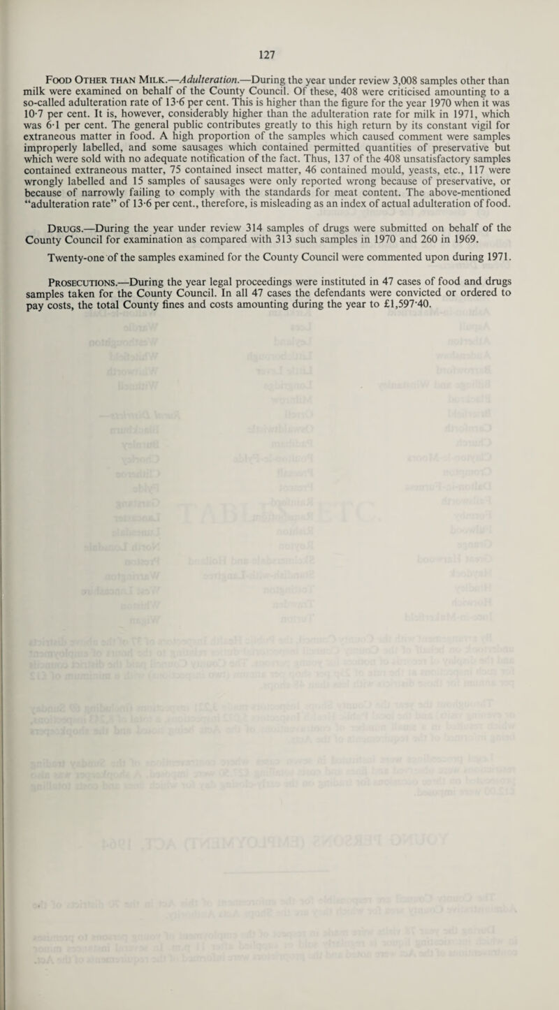 Food Other than Milk.—Adulteration.—During the year under review 3,008 samples other than milk were examined on behalf of the County Council. Of these, 408 were criticised amounting to a so-called adulteration rate of 13-6 per cent. This is higher than the figure for the year 1970 when it was 10-7 per cent. It is, however, considerably higher than the adulteration rate for milk in 1971, which was 6T per cent. The general public contributes greatly to this high return by its constant vigil for extraneous matter in food. A high proportion of the samples which caused comment were samples improperly labelled, and some sausages which contained permitted quantities of preservative but which were sold with no adequate notification of the fact. Thus, 137 of the 408 unsatisfactory samples contained extraneous matter, 75 contained insect matter, 46 contained mould, yeasts, etc., 117 were wrongly labelled and 15 samples of sausages were only reported wrong because of preservative, or because of narrowly failing to comply with the standards for meat content. The above-mentioned “adulteration rate” of 13-6 per cent., therefore, is misleading as an index of actual adulteration of food. Drugs.—During the year under review 314 samples of drugs were submitted on behalf of the County Council for examination as compared with 313 such samples in 1970 and 260 in 1969. Twenty-one of the samples examined for the County Council were commented upon during 1971. Prosecutions.—During the year legal proceedings were instituted in 47 cases of food and drugs samples taken for the County Council. In all 47 cases the defendants were convicted or ordered to pay costs, the total County fines and costs amounting during the year to £1,597-40.