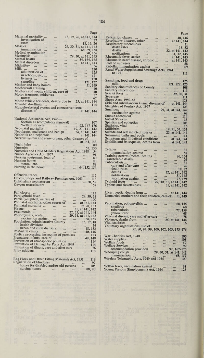 Maternal mortality ... investigation of rates . Measles . immunisation ... Medical examination Meningitis . Mental health Mental disorders Midwifery . Milk. adulteration of... in schools, etc.... licences. sampling Mother and baby homes Mothercraft training . Mothers and young children, care of Motor transport, midwives nurses. Motor vehicle accidents, deaths due to Movable dwellings Page 18, 19, 26, at 141, 144 . 27 . 18, 19, 26 29, 30, 31, at 141, 142 . 68, 69, 158 . 90, 166 .. 29, 30, at 141, 143 . 84, 164, 165 . at 141, 143 . 56 . 120 . 125 . 121 . 120 . 121, 122 . 51, 149 . 40 . 40 . 57 67 25, at 141, 144 114 Musculo-skeletal system and connective tissue, diseases of at 141, 144 National Assistance Act, 1948— Section 47 (compulsory removal) . 107 Welfare services . 92,167-176 Neo-natal mortality . 19, 27,133,142 Neoplasms, malignant and benign 24, at 141, 142 Nephritis and nephrosis . at 141, 144 Nervous system and sense organs, other diseases of at 141, 143 Night helps. 80 Nurseries . 52, 150 Nurseries and Child Minders Regulations Act, 1948 ’ 54 Nurses Agencies Act, 1957 91 Nursing equipment, loan of . 80 Nursing homes . 90 mental, etc. 88 Nursing in the home 64, 152-154 Offensive trades . 117 Offices, Shops and Railway Premises Act, 1963 116 Ophthalmia neonatorum.30, 52 Oxygen resuscitators . ’ 57 Pail closets. Paratyphoid fever. Partially-sighted, welfare of . Perinatal mortality, other causes of Perinatal mortality. Plague . 31, Pneumonia. 22,25, Poliomyelitis, acute.29, 31 ’ vaccination against . Population, Administrative County health divisions . urban and rural districts . Post-natal clinics . Poultry processing, inspection of premises Premature infants, care of. Prevention of atmospheric pollution Prevention of Damage by Pests Act, 1949 Prevention of illness, care and after-care Privy middens . ... 113 29, 30, 31 ... 100 at 141, 144 19, 28, 133 at 141, 142 at 141, 144 at 141, 142 68, 155 16, 17, 18 34 18, 133 40, 146 ... 123 49, 148 ... 114 ... 114 76 ... 113 Rag Flock and Other Filling Materials Act, 1951 116 Registration of blindness. 97 homes for disabled and/or old persons ... 105 nursing homes . 88,90 Relaxation classes. Respiratory diseases, other Respiratory tuberculosis. death rates . deaths . notifications . Rheumatic fever, active . Rheumatic heart disease, chronic ... Roll of midwives . Rubella, immunisation against Rural Water Supplies and Sewerage Acts, to 1971 . Sampling, food and drugs milk . Sanitary circumstances of County Sanitary inspections . Scarlet fever. Sewerage . Shops Acts, 1950-65 . Skin and subcutaneous tissue, diseases of Slaughter of Poultry Act, 1967 Smallpox .29, vaccination against . Smoke abatement . Social Services . Spastics and epileptics . Statistics, vital . Stillbirths . Suicide and self inflicted injuries ... Swimming baths and pools . Symptoms and ill defined conditions Syphilis and its sequelae, deaths from at 32, at . 31 .. at .. at 1944 Page 40, 146 141, 144 31 18, 32 141, 142 , 32, 145 141, 143 141, 143 58 69 .. Ill . 125 121, 122, 125 . 108 . 113 29, 30, 31 . Ill ... 128 at 141, 144 . 123 31, at 141, 142 . 68 ... 114 33 . 103 . 16 19, 21, 54, 133 25, at 141, 144 ... 114 ,. at 141, 144 ,. at 141, 142 Tetanus . immunisation against Training centres (mental health) Transferable deaths Tuberculosis. care and after-care death rates . deaths. notifications vaccination against Typhoid fever . Typhus and rickettsioses ... . 31 . 68 . 86, 164 . 26 . 31 . 76 .18, 32 32, at 141, 142 . 31, 145 . 77, 159 29, 30, 31, at 141, 142 31, at 141, 142 Ulcer, peptic, deaths from. at 141, 144 Unmarried mothers and their children, care of 51, 149 Vaccination, poliomyelitis. 68, 155 smallpox . 68 tuberculosis . 77, 159 yellow fever . 68 Venereal disease, care and after-care . 78 Violence, deaths from . 25, at 141, 144 Vital statistics . 16 Voluntary organisations, use of 52, 80, 94, 99, 100, 102, 103, 173-176 War Charities Act, 1940 ... Water supplies . Welfare foods . Welfare Services . accommodation provided Whooping cough . immunisation Wireless Telegraphy Acts, 1949 and 1955 Yellow fever, vaccination against... Young Persons (Employment) Act, 1964 . 106 . 108 . 52 . 92 . 92, 167-176 29, 30, 31, at 141, 142 68, 157 100 68 128