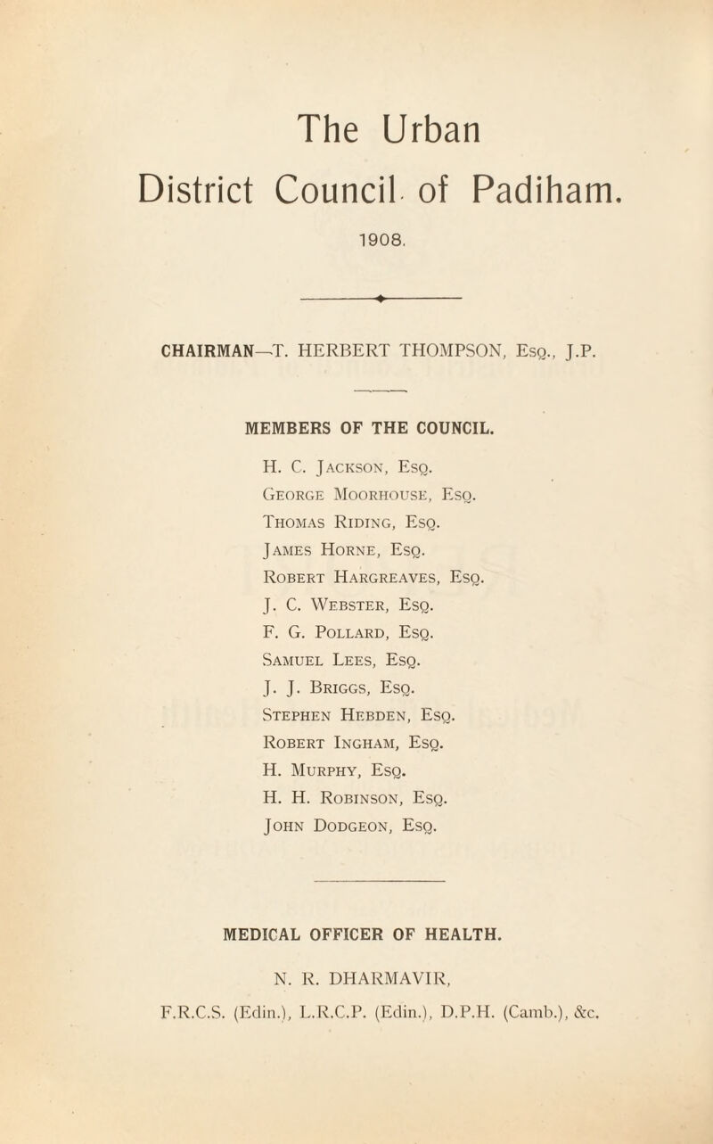 District Council of Padiham. 1908. CHAIRMAN—T. HERBERT THOMPSON, Esq., J.P. MEMBERS OF THE COUNCIL. H. C. Jackson, Esq. George Moorhouse, Eso. Thomas Riding, Eso. James Horne, Esq. Robert Hargreaves, Esq. J. C. Webster, Esq. F. G. Pollard, Esq. Samuel Lees, Esq. J. J. Briggs, Esq. Stephen Hebden, Esq. Robert Ingham, Esq. H. Murphy, Esq. H. H. Robinson, Esq. John Dodgeon, Esq. MEDICAL OFFICER OF HEALTH. N. R. DHARMAVIR, F.R.C.S. (Edin.), L.R.C.P. (Edin.), D.P.H. (Camb.), &c.