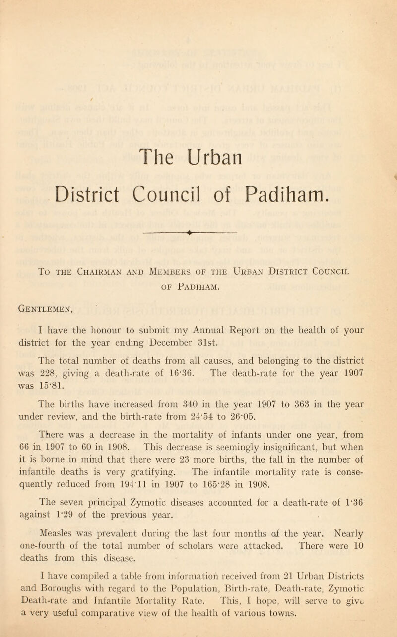 District Council of Padiham ■4- To the Chairman and Members of the Urban District Council of Padiham. Gentlemen, I have the honour to submit my Annual Report on the health of your district for the year ending December 31st. The total number of deaths from all causes, and belonging to the district was 228, giving a death-rate of 16-36. The death-rate for the year 1907 was 15-81. The births have increased from 340 in the year 1907 to 363 in the year under review, and the birth-rate from 24-54 to 26-05. There was a decrease in the mortality of infants under one year, from 66 in 1907 to 60 in 1908. This decrease is seemingly insignificant, but when it is borne in mind that there were 23 more births, the fall in the number of infantile deaths is very gratifying. The infantile mortality rate is conse¬ quently reduced from 194'11 in 1907 to 165*28 in 1908. The seven principal Zymotic diseases accounted for a death-rate of P36 against 1'29 of the previous year. Measles was prevalent during the last four months oi the year. Nearly one-fourth of the total number of scholars were attacked. There were 10 deaths from this disease. I have compiled a table from information received from 21 Urban Districts and Boroughs with regard to the Population, Birth-rate, Death-rate, Zymotic Death-rate and Infantile Mortality Rate. This, I hope, will serve to give a very useful comparative view of the health of various towns.