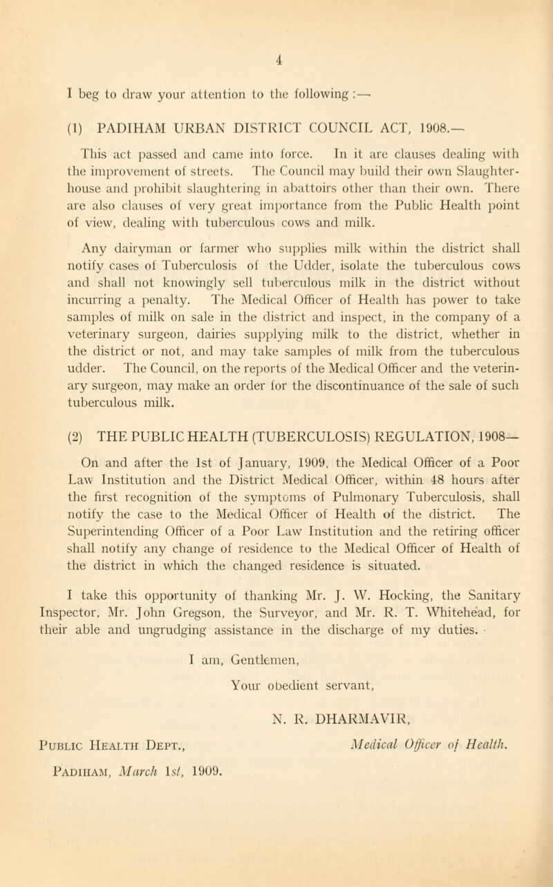 1 beg to draw your attention to the following :—• (1) PADIHAM URBAN DISTRICT COUNCIL ACT, 1908.— This act passed and came into force. In it arc clauses dealing with the improvement of streets. The Council may build their own Slaughter¬ house and prohibit slaughtering in abattoirs other than their own. There are also clauses of very great importance from the Public Health point of view, dealing with tuberculous cows and milk. Any dairyman or farmer who supplies milk within the district shall notify cases of Tuberculosis of the Udder, isolate the tuberculous cows and shall not knowingly sell tuberculous milk in the district without incurring a penalty. The Medical Officer of Health has power to take samples of milk on sale in the district and inspect, in the company of a veterinary surgeon, dairies supplying milk to the district, whether in the district or not, and may take samples of milk from the tuberculous udder. The Council, on the reports of the Medical Officer and the veterin¬ ary surgeon, may make an order for the discontinuance of the sale of such tuberculous milk. (2) THE PUBLIC HEALTH (TUBERCULOSIS) REGULATION, 1908— On and after the 1st of January, 1909, the Medical Officer of a Poor Law Institution and the District Medical Officer, within 48 hours after the first recognition of the symptoms of Pulmonary Tuberculosis, shall notify the case to the Medical Officer of Health of the district. The Superintending Officer of a Poor Law Institution and the retiring officer shall notify any change of residence to the Medical Officer of Health of the district in which the changed residence is situated. I take this opportunity of thanking Mr. J. W. Hocking, the Sanitary Inspector, Mr. John Gregson, the Surveyor, and Mr. R. T. Whitehead, for their able and ungrudging assistance in the discharge of my duties. I am, Gentlemen, Your obedient servant, N. R. DHARMAVIR, Public. Health Dept., Medical Officer of Health. Padiham, March 1 si, 1909.