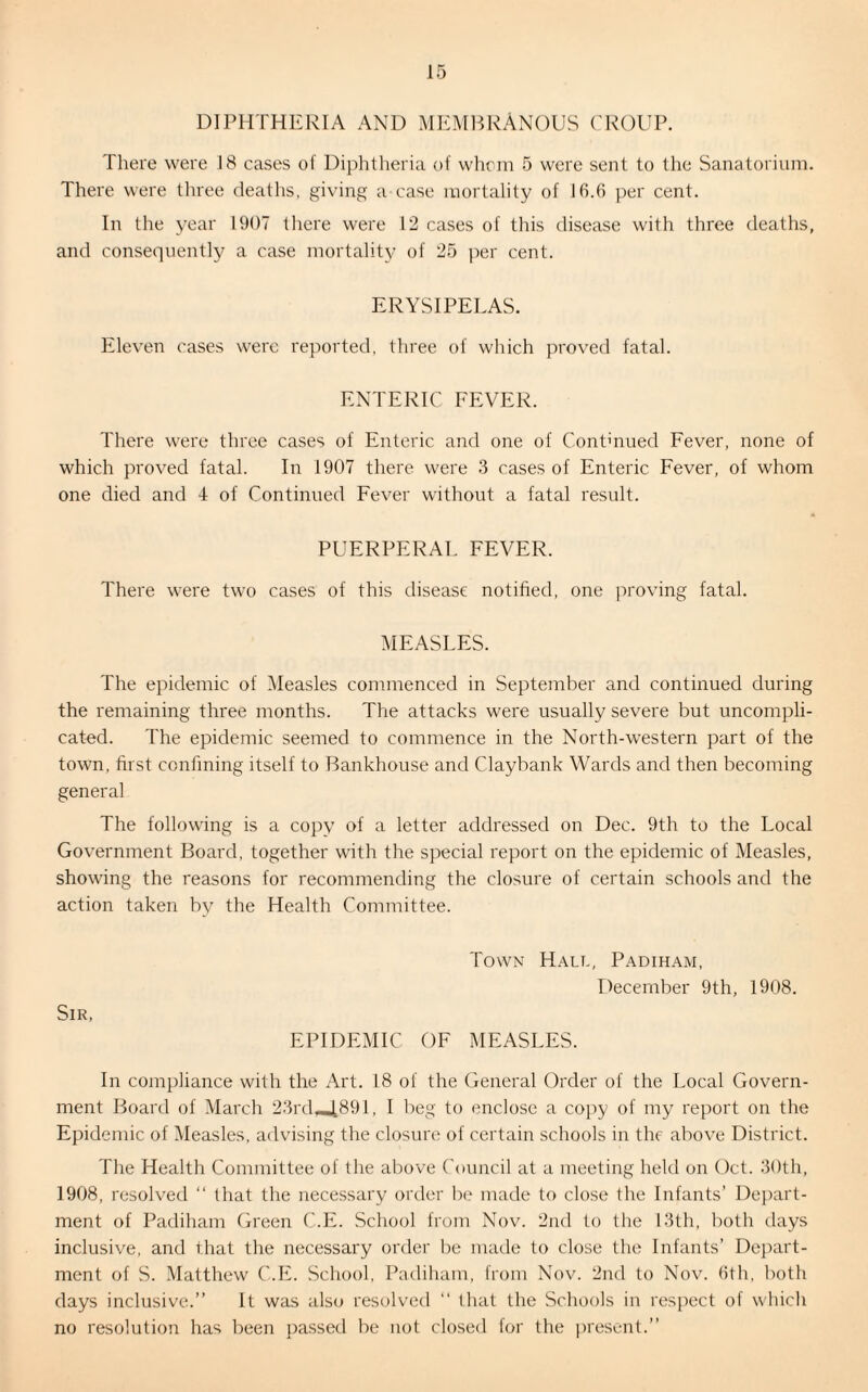 DIPHTHERIA AND MEMBRANOUS CROUP. There were 18 cases of Diphtheria of whom 5 were sent to the Sanatorium. There were three deaths, giving a case mortality of 16.6 per cent. In the year 1907 there were 12 cases of this disease with three deaths, and consequently a case mortality of 25 per cent. ERYSIPELAS. Eleven cases were reported, three of which proved fatal. ENTERIC FEVER. There were three cases of Enteric and one of Continued Fever, none of which proved fatal. In 1907 there were 3 cases of Enteric Fever, of whom one died and 4 of Continued Fever without a fatal result. PUERPERAL FEVER. There were two cases of this disease notified, one proving fatal. MEASLES. The epidemic of Measles commenced in September and continued during the remaining three months. The attacks were usually severe but uncompli¬ cated. The epidemic seemed to commence in the North-western part of the town, first confining itself to Bankhouse and Claybank Wards and then becoming general The following is a copy of a letter addressed on Dec. 9th to the Local Government Board, together with the special report on the epidemic of Measles, showing the reasons for recommending the closure of certain schools and the action taken by the Health Committee. Sir, Town Hall, Padiham, December 9th, 1908. EPIDEMIC OF MEASLES. In compliance with the Art. 18 of the General Order of the Local Govern¬ ment Board of March 23rd.J891, I beg to enclose a copy of my report on the Epidemic of Measles, advising the closure of certain schools in the above District. The Health Committee of the above Council at a meeting held on Oct. 30th, 1908, resolved “ that the necessary order be made to close the Infants’ Depart¬ ment of Padiham Green C.E. School from Nov. 2nd to the 13th, both days inclusive, and that the necessary order be made to close the Infants’ Depart¬ ment of S. Matthew C.E. School, Padiham, from Nov. 2nd to Nov. 6th, both days inclusive.” It was also resolved “ that the Schools in respect of which no resolution has been passed be not closed for the present.”