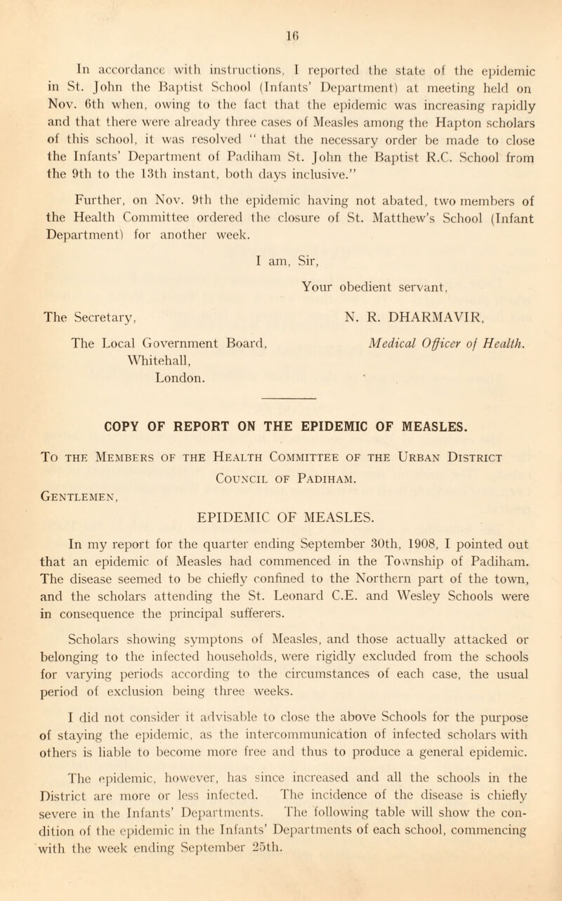 in St. John the Baptist School (Infants’ Department) at meeting held on Nov. 6th when, owing to the fact that the epidemic was increasing rapidly and that there were already three cases of Measles among the Hapton scholars of this school, it was resolved “ that the necessary order be made to close the Infants’ Department of Padiham St. John the Baptist R.C. School from the 9th to the 13th instant, both days inclusive.” Further, on Nov. 9th the epidemic having not abated, two members of the Health Committee ordered the closure of St. Matthew’s School (Infant Department) for another week. I am, Sir, Your obedient servant, The Secretary, N. R. DHARMAVIR, The Local Government Board, Medical Officer of Health. Whitehall, London. COPY OF REPORT ON THE EPIDEMIC OF MEASLES. To the Members of the Health Committee of the Urban District Gentlemen, Council of Padiham. EPIDEMIC OF MEASLES. In my report for the quarter ending September 30th, 1908, I pointed out that an epidemic of Measles had commenced in the Township of Padiham. The disease seemed to be chiefly confined to the Northern part of the town, and the scholars attending the St. Leonard C.E. and Wesley Schools were in consequence the principal sufferers. Scholars showing symptons of Measles, and those actually attacked or belonging to the infected households, were rigidly excluded from the schools for varying periods according to the circumstances of each case, the usual period of exclusion being three weeks. I did not consider it advisable to close the above Schools for the purpose of staying the epidemic, as the intercommunication of infected scholars with others is liable to become more free and thus to produce a general epidemic. The epidemic, however, has since increased and all the schools in the District are more or less infected. The incidence of the disease is chiefly severe in the Infants’ Departments. The following table will show the con¬ dition of the epidemic in the Infants’ Departments of each school, commencing with the week ending September 25th.