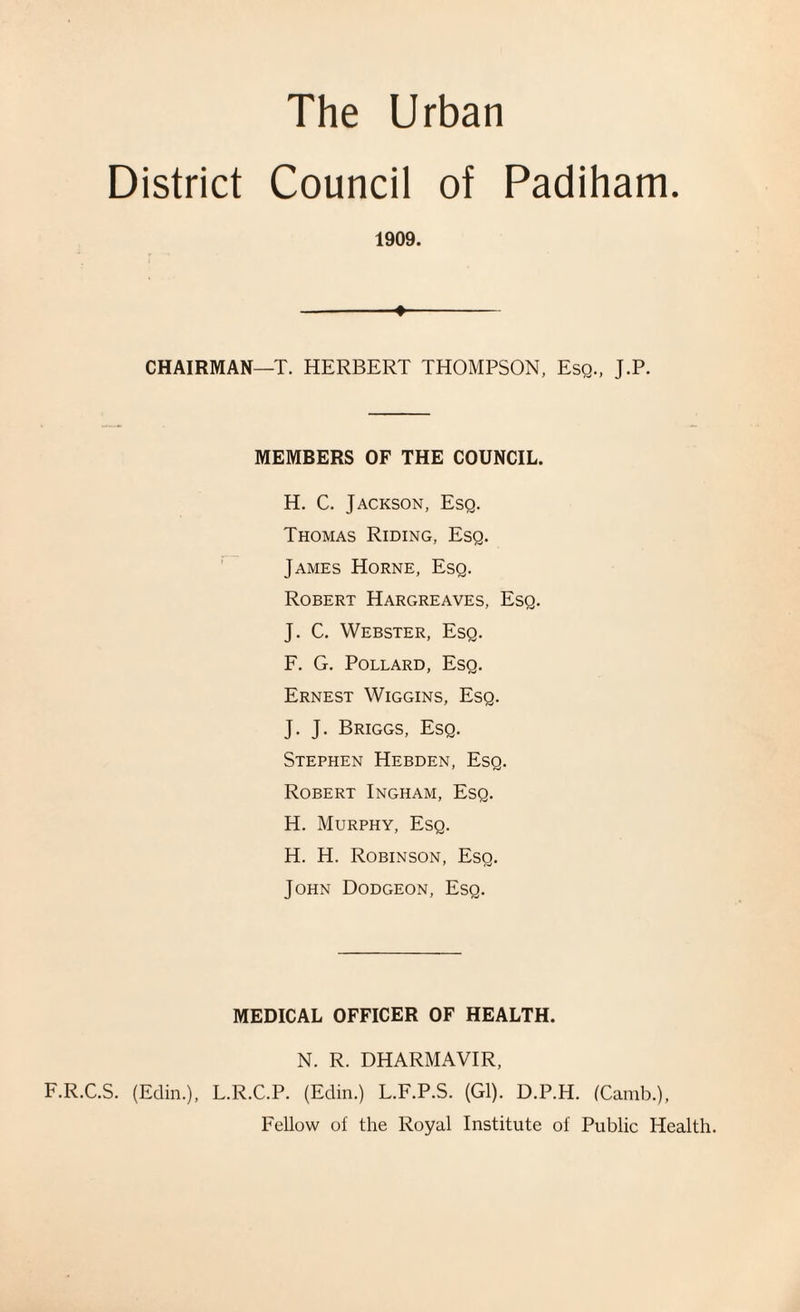 District Council of Padiham. 1909. - CHAIRMAN—T. HERBERT THOMPSON, Esq., J.P. MEMBERS OF THE COUNCIL. H. C. Jackson, Esq. Thomas Riding, Esq. James Horne, Esq. Robert Hargreaves, Esq. J. C. Webster, Esq. F. G. Pollard, Esq. Ernest Wiggins, Esq. J. J. Briggs, Esq. Stephen Hebden, Esq. Robert Ingham, Esq. H. Murphy, Esq. H. H. Robinson, Esq. John Dodgeon, Esq. MEDICAL OFFICER OF HEALTH. N. R. DHARMAVIR, F.R.C.S. (Edin.), L.R.C.P. (Edin.) L.F.P.S. (Gl). D.P.H. (Camb.), Fellow ol the Royal Institute of Public Health.