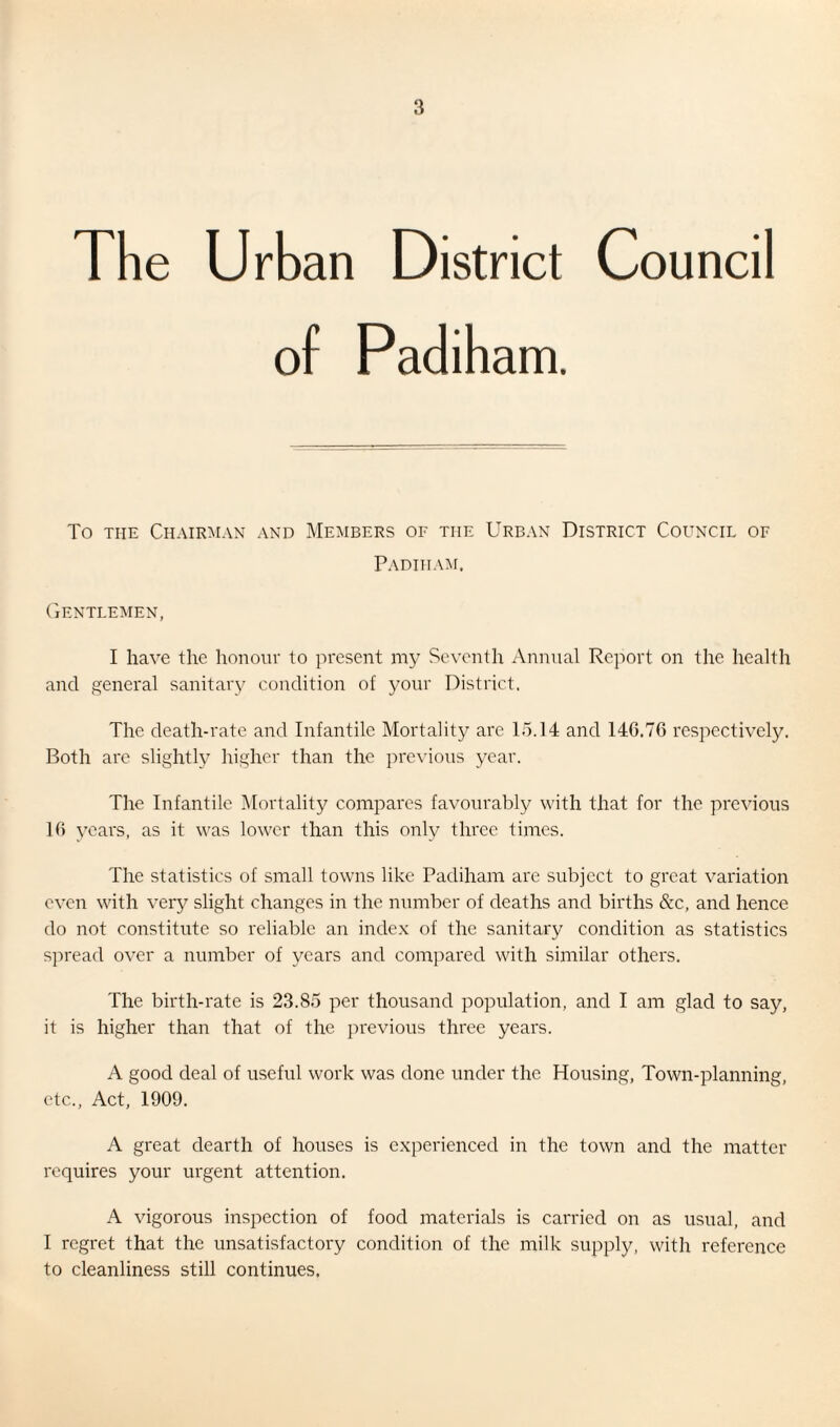 The Urban District Council of Padiham. To the Chairman and Members of the Urban District Council of Padiham. Gentlemen, I have the honour to present my Seventh Annual Report on the health and general sanitary condition of your District, The death-rate and Infantile Mortality are 15.14 and 146.76 respectively. Both are slightly higher than the previous year. The Infantile Mortality compares favourably with that for the previous 16 years, as it was lower than this only three times. The statistics of small towns like Padiham are subject to great variation even with very slight changes in the number of deaths and births &c, and hence do not constitute so reliable an index of the sanitary condition as statistics spread over a number of years and compared with similar others. The birth-rate is 23.85 per thousand population, and I am glad to say, it is higher than that of the previous three years. A good deal of useful work was done under the Housing, Town-planning, etc., Act, 1909. A great dearth of houses is experienced in the town and the matter requires your urgent attention. A vigorous inspection of food materials is carried on as usual, and I regret that the unsatisfactory condition of the milk supply, with reference to cleanliness still continues.