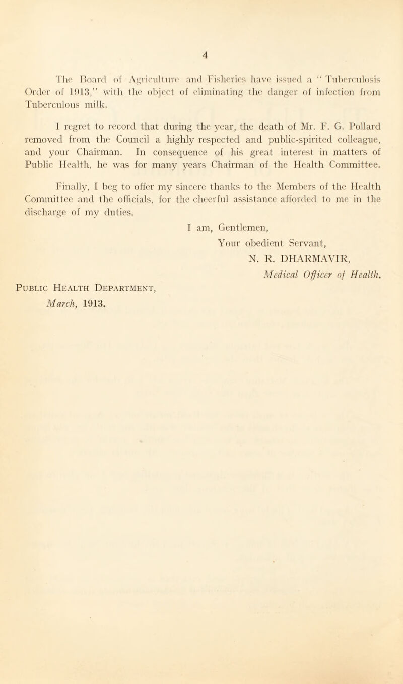 The Board of Agriculture and Fisheries have issued a “ Tuberculosis Order of 1013,” with the object of eliminating the danger of infection from Tuberculous milk. I regret to record that during the year, the death of Mr. F. G. Pollard removed from the Council a highly respected and public-spirited colleague, and your Chairman. In consequence of his great interest in matters of Public Health, he was for many years Chairman of the Health Committee. Finally, I beg to offer my sincere thanks to the Members of the Health Committee and the officials, for the cheerful assistance afforded to me in the discharge of my duties. I am, Gentlemen, Your obedient Servant, N. R. DHARMAVIR, Medical Officer of Health. Public Health Department, March, 1913.