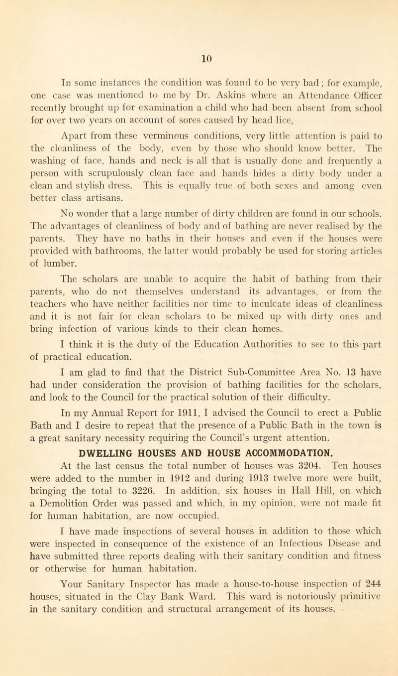 Tn some instances the condition was found to be very bad; for example, one case was mentioned to me by Dr. Askins where an Attendance Officer recently brought up for examination a child who had been absent from school for over two years on account of sores caused by head lice, Apart from these verminous conditions, very little attention is paid to the cleanliness of the body, even by those who should know better. The washing of face, hands and neck is all that is usually done and frequently a person with scrupulously clean face and hands hides a flirty body under a clean and stylish dress. This is equally true of both sexes and among even better class artisans. No wonder that a large number of dirty children are found in our schools. The advantages of cleanliness of body and of bathing are never realised by the parents. They have no baths in their houses and even if the houses were provided with bathrooms, the latter would probably be used for storing articles of lumber. The scholars are unable to acquire the habit of bathing from their parents, who do not themselves understand its advantages, or from the teachers who have neither facilities nor time to inculcate ideas of cleanliness and it is not fair for clean scholars to be mixed up with dirty ones and bring infection of various kinds to their clean homes. I think it is the duty of the Education Authorities to see to this part of practical education. I am glad to find that the District Sub-Committee Area No. 13 have had under consideration the provision of bathing facilities for the scholars, and look to the Council for the practical solution of their difficulty. In my Annual Report for 1911, I advised the Council to erect a Public Bath and I desire to repeat that the presence of a Public Bath in the town is a great sanitary necessity requiring the Council’s urgent attention. DWELLING HOUSES AND HOUSE ACCOMMODATION. At the last census the total number of houses was 3204. Ten houses were added to the number in 1912 and during 1913 twelve more were built, bringing the total to 3226. In addition, six houses in Hall Hill, on which a Demolition Order was passed and which, in my opinion, were not made tit for human habitation, are now occupied. I have made inspections of several houses in addition to those which were inspected in consequence of the existence of an Infectious Disease and have submitted three reports dealing with their sanitary condition and fitness or otherwise for human habitation. Your Sanitary Inspector has made a honse-to-honse inspection of 244 houses, situated in the Clay Bank Ward. This ward is notoriously primitive in the sanitary condition and structural arrangement of its houses.