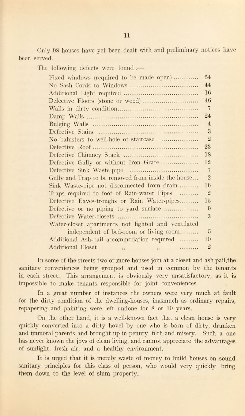 Only OS houses have yet been dealt with and preliminary notices have been served. The following defects were found :— Fixed windows (required 1o be made open). 54 No Sash Cords to Windows . 44 Additional Light required . 16 Defective Floors (stone or wood) . 46 Walls in dirty condition. 7 Damp Walls . 24 Bulging Walls . 4 Defective Stairs . 3 No balusters to well-hole of staircase . 2 Defective Roof. 23 Defective Chimney Stack . 18 Defective Gully or without Iron Grate. 12 Defective Sink Waste-pipe . 7 Gully and Trap to be removed from inside the house... 2 Sink Waste-pipe not disconnected from drain . 16 Tiaps required to foot of Rain-water Pipes . 2 Defective Eaves-troughs or Rain Water-pipes. 15 Defective or no piping to yard surface. 9 Defective Water-closets . 3 Water-closet apartments not lighted and ventilated independent of bed-room or living room. 5 Additional Ash-pail accommodation required . 10 Additional Closet ,, ,, . 2 In some of the streets two or more houses join at a closet and ash pail,the sanitary conveniences being grouped and used in common by the tenants in each street. This arrangement is obviously very unsatisfactory, as it is impossible to make tenants responsible for joint conveniences. In a great number of instances the owners were very much at fault for the dirty condition of the dwelling-houses, inasmuch as ordinary repairs, repapering and painting were left undone for 8 or 10 years. On the other hand, it is a well-known fact that a clean house is very quickly converted into a dirty hovel by one who is born of dirty, drunken and immoral parents and brought up in penury, filth and misery. Such a one has never known the joys of clean living, and cannot appreciate the advantages of sunlight, fresh air, and a healthy environment. It is urged that it is merely waste of money to build houses on sound sanitary principles for this class of person, who would very quickly bring them down to the level of slum property.