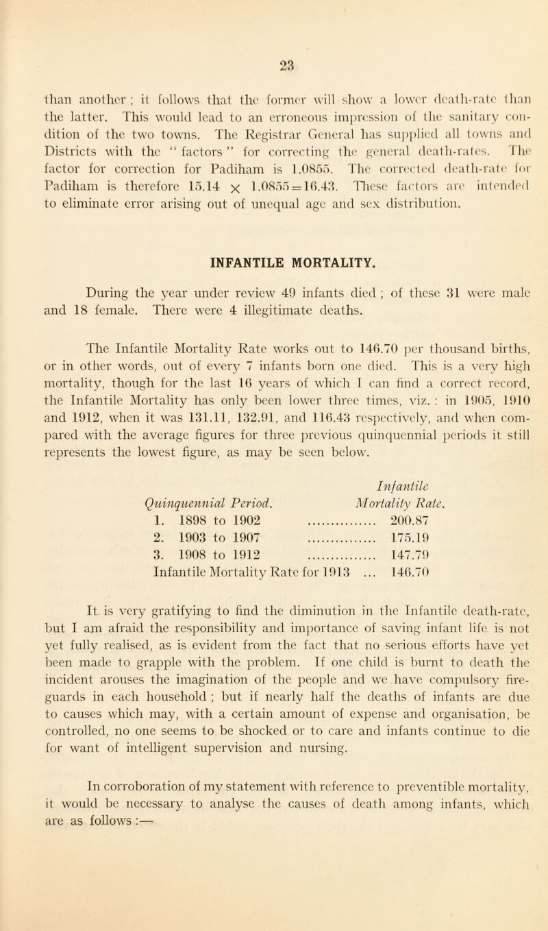 2a Ilian another ; it follows that the former will show a lower death-rate than the latter. This would lead to an erroneous impression of the sanitary con¬ dition of the two towns. The Registrar General has supplied all towns and Districts with the “factors” for correcting the general death-rates. I lie factor for correction for Padiham is 1.0855. The corrected death-rate for Padiham is therefore 15.14 x 1.0855 = 16.43. These factors are intended to eliminate error arising out of unequal age and sex distribution. INFANTILE MORTALITY. During the year under review 49 infants died ; of these 31 were male and 18 female. There were 4 illegitimate deaths. The Infantile Mortality Rate works out to 146.70 per thousand births, or in other words, out of every 7 infants born one died. This is a very high mortality, though for the last 16 years of which I can find a correct record, the Infantile Mortality has only been lower three times, viz. : in 1905, 1910 and 1912, when it was 131.11, 132.91, and 116.43 respectively, and when com¬ pared with the average figures for three previous quinquennial periods it still represents the lowest figure, as may be seen below. Infantile Quinquennial Period. Mortality Rate. 1. 1898 to 1902 200.87 2. 1903 to 1907 175.19 3. 1908 to 1912 147.79 Infantile Mortality Rate for 1913 ... 146.70 It is very gratifying to find the diminution in the Infantile death-rate, but I am afraid the responsibility and importance of saving infant life is not yet fully realised, as is evident from the fact that no serious efforts have yet been made to grapple with the problem. If one child is burnt to death the incident arouses the imagination of the people and we have compulsory fire¬ guards in each household ; but if nearly half the deaths of infants are due to causes which may, with a certain amount of expense and organisation, be controlled, no one seems to be shocked or to care and infants continue to die for want of intelligent supervision and nursing. In corroboration of my statement with reference to preventible mortality, it would be necessary to analyse the causes of death among infants, which are as follows :—