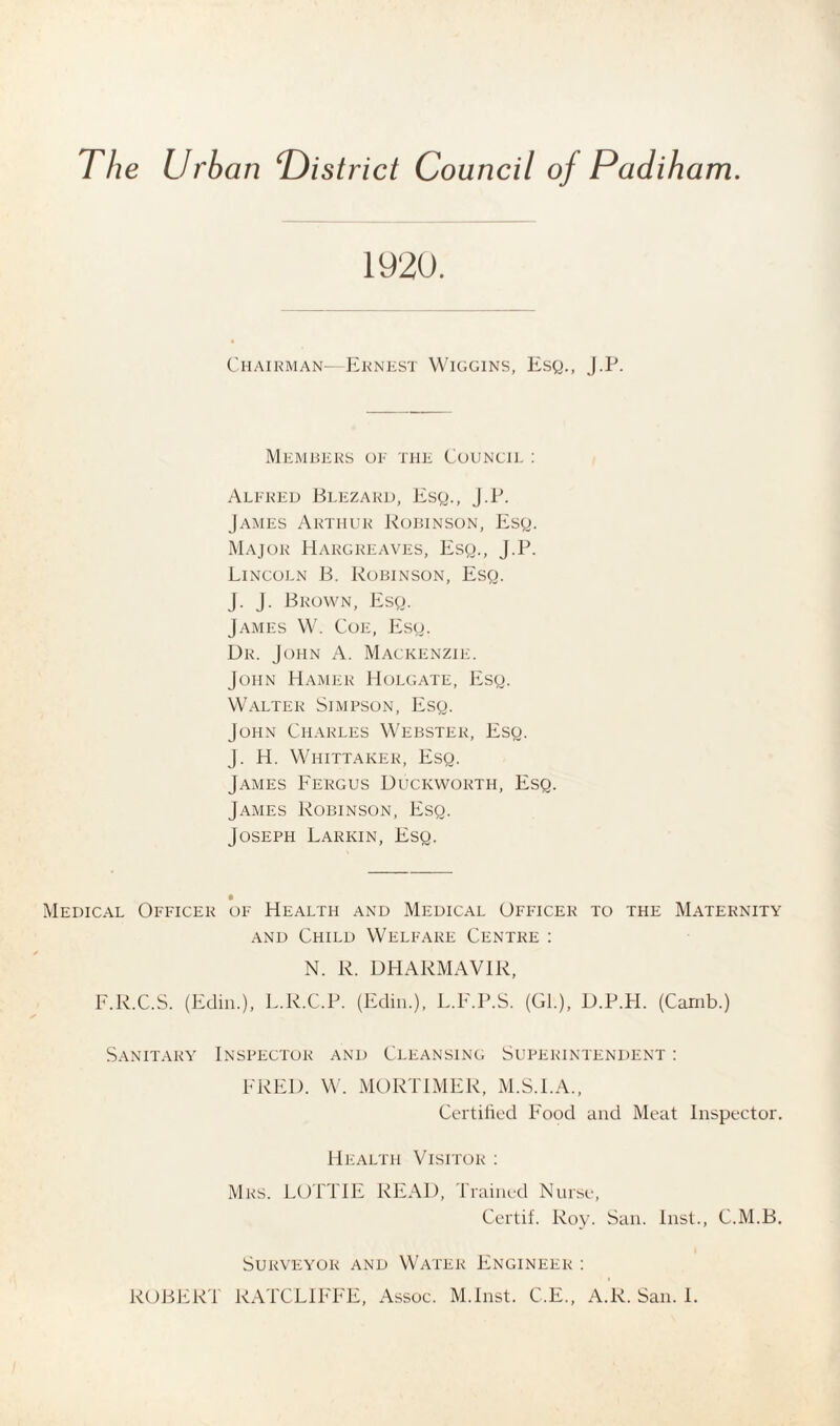 The Urban ‘District Council of Padiham. 1920. Chairman—Ernest Wiggins, Esq., J.P. Members of the Council : Alfred Blezakd, Esq., J.P. James Arthur Robinson, Esq. Major Hargreaves, Esq., J.P. Lincoln B. Robinson, Esq. J. J. Brown, Esq. James W. Coe, Esq. Dr. John A. Mackenzie. John Hamer Holgate, Esq. Walter Simpson, Esq. John Charles Webster, Esq. J. H. Whittaker, Esq. James Fergus Duckworth, Esq. James Robinson, Esq. Joseph Larkin, Esq. Medical Officer of Health and Medical Officer to the Maternity and Child Welfare Centre : N. R. DHARMAV1R, F.R.C.S. (Edin.), L.R.C.P. (Edin.), L.F.P.S. (Gl.), D.P.PI. (Camb.) Sanitary Inspector and Cleansing Superintendent : FRED. W. MORTIMER, M.S.I.A., Certified Food and Meat Inspector. Health Visitor : Mrs. LOTTIE READ, Trained Nurse, Certif. Roy. San. Inst., C.M.B. Surveyor and Water Engineer : ROBERT RATCLIFFE, Assoc. M.Inst. C.E., A.R. San. I.
