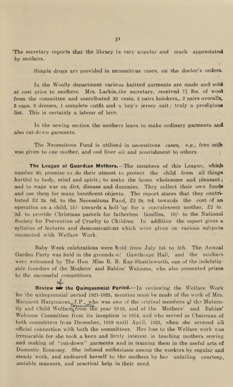 The secretary reports that the library is very popular and much appreciated by mothers. i Simple drugs are provided in necessitous cases, on the doctor’s orders. In the Woolly department various knitted garments are made and sold at cost price to mothers. Mrs. Larkin, the secretary, received 7?z libs, of wool from the committee and contributed 39 vests, 2 pairs knickers,, 2 pairs overalls, 3 caps, 2 dresses, 1 complete outfit and a boy’s jersey suit; truly a prodigious list. This is certainly a labour of love. In the sewing section the mothers learn to make ordinary garments and also cut-down garments. The Necessitous Fund is utilised in necessitous cases, e.g., free/ milk was given to one mother, and cod liver oil and nourishment to others. j The League of Guardian Mothers.—The members of this League, which number 40, promise to do their utmost to protect the child from all things, hurtful to body, mind and spirit; to make the home wholesome and pleasant; and to wage war on dirt, disease and dummies. They collect their own funds and use them for many beneficent objects. The report states that they contri¬ buted £2 2s. Od. to the Necessitous, Fund, £2 2s. 0d. towards the cost off an operation on a child, 15/- toiwards a holi 'ay for a convalescent mother, £2 8s.. 3d. to provide Christmas parcels for fatherless families, 10/- to the National Society for Prevention of Cruelty to Children. In addition the report gives a syllabus of lectures and demonstrations which were given on various subjects •connected with Welfare Work. Baby WTeek celebrations were held from July 1st to 5th. The Annual Garden Party was held in the grounds of Gawtihorpe Hall, and the mothers were welcomed by The Hon. Miss R. B. Kay-Shuttleworth, one of the indefatig¬ able founders of the Mothers’ and Babies’ Welcome, who also' presented prizeB toi the successful competitors. Review Wr the Quinquennial Period.— In reviewing the Welfare Work for the quinquennial period 1921-1925, mention must be made of the work of Mrs. Margaret Hargreaves,. J.P., who was one of the original members ^f the* Matern¬ ity and Child Welfare^rrom the year 1916, and of the Mothers’ and Balbies’ Welcome Committee from its inception in 1914, and who served as Chairman of both committees frcim December, 1919 until April, 1923, when she severed all official connection with both the committees. Her loss to the Welfare work was irreparable for she took a keen and lively interest in teaching mothers sewing and1 making of “cut-down” garments and in training them in the useful arts of Domestic Economy. iShe infused enthusiasm among the workers by regular and steady work, and endeared herself to the mothers by her unfailing courtesy, .amiable manners, and practical help in their need.