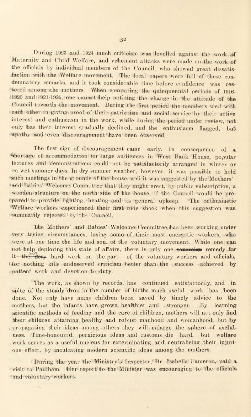 During 1923 and 1924 much criticism was levelled again at the work of Maternity and Child Welfare, and vehement attacks were made on the work of I ho officials by individual members of the Council, who showed great dissatis¬ faction with the Welfare movement. The local papers were full of these con¬ demnatory remarks, and it took considerable time before confidence was res¬ tored among (the mothers. When comparing the quinquennial periods of 1916- 1920 and 1921-1925, one cannot help noticing the change in tlhe attitude of the Council towards the movement. During the first period the members v.'ed with each other in giving proof of their patriotism and social service by their active interest and enthusiasm in/ the work, while during the period under review, not only Ihias their interest gradually declined, and the enthusiasm flagged, but apathy and even discouragement have been observed. The first sign of discouragement came early. In consequence of a shortage of accommodation for large audiences in West Bank House, popular lectures and demonstrations could not be satisfactorily arranged in winter or on wet summer days. In dlry summer weather, however, it was possible to hold such meetings in the grounds of the house, and it was suggested by the Mothers’ and Babies’ Welcome Committee that they might erect, by public subscription, a wooden structure on the north side of the house, if the Council would be pre- - pared to provide lighting, heating and its general upkeep. The enthusiastic Welfare workers experienced their first rude shock when this suggestion was summarily rejected by the Council. The Mothers’ and Babies’ Welcome Committee 'has been working under very trying circumstances, losing some of their most energetic workers, who were at one time the life and soul of the voluntary movement. While one can not help deploring this state of affairs, there is only one nrrrnrnifni remedy for it—the- pi hard work on the part of the voluntary workers and officials, i for nothing kills undeserved criticism better than the success achieved by patient work and devotion to duty. The work, as shown by records, has continued satisfactorily, and in spite oif the steady drop in the number of births much useful work has 'been done. Not ;oinly have many children been saved by timely advice to the mothers, but the infants have grown healthier and stronger. By learning scientific methods of feeding and the care of children, mothers will net only find bheir children attaining healthy and robust manhood and womanhood, but by propagating their ideas among others they will enlarge the sphere of useful¬ ness. Time-honoured, pernicious ideas and customs die hard, but welfare work serves as a useful nucleus for exterminating and neutralising their injuri¬ ous effect, by inculcating modern scientific ideas among the mothers. During the year the Ministry’s In-spec ter,: Dr. Isabella Cameron, paid a visit to Padiham. Her report (to the Minister was encouraging to- the officials and voluntary workers.