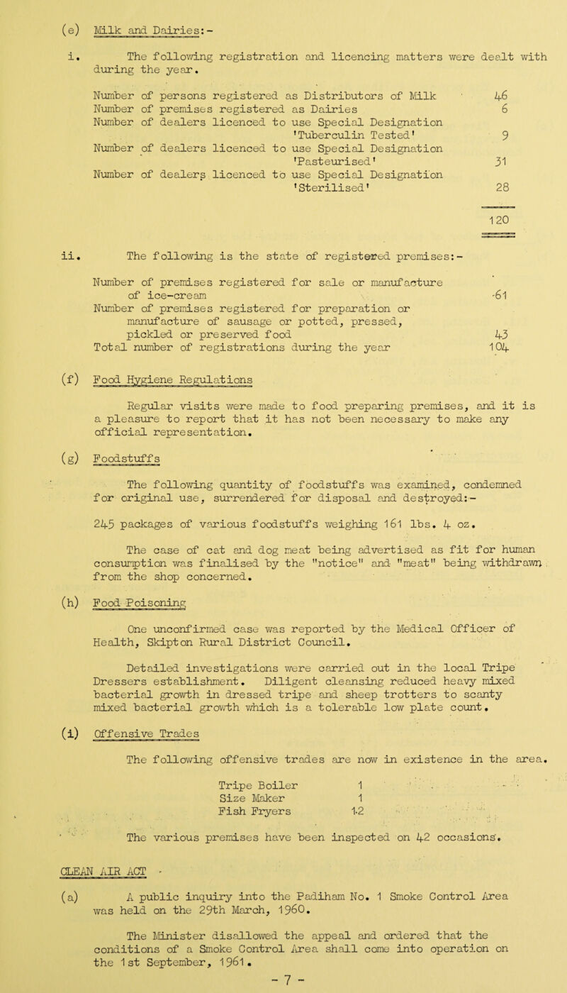 (e) Milk and Dairies i. The following registration and licencing matters were dealt with during the year. Number of persons registered as Distributors of Milk Number of premises registered as Dairies Number of dealers licenced to use Special Designation ’Tuberculin Tested' Number of dealers licenced to use Special Designation 'Pasteurised’ Number of dealers licenced to use Special Designation 'Sterilised' 46 6 9 31 28 120 ii. The following is the state of registered premises:- Number of premises registered for sale or manufacture of ice-cream \ -6l Number of premises registered for preparation or manufacture of sausage or potted, pressed, pickled or preserved food 43 Total number of registrations during the year 104 Regular visits were made to food preparing premises, and it is a pleasure to report that it has not been necessary to make any official representation. (g) Foodstuffs The following quantity of foodstuffs was examined, condemned for original use, surrendered for disposal and destroyed:- 243 packages of various foodstuffs weighing l6l lbs. 4 oz. The case of cat and dog meat being advertised as fit for human consumption was finalised by the notice and meat being withdrawn from the shop concerned. (h) Food Poisoning One unconfirmed case was reported by the Medical Officer of Health, Skipton Rural District Council. Detailed investigations were carried out in the local Tripe Dressers establishment. Diligent cleansing reduced heavy mixed bacterial growth in dressed tripe and sheep trotters to scanty mixed bacterial growth which is a tolerable low plate count. (i) Offensive Trades The following offensive trades are now in existence in the area. Tripe Boiler 1 ’ . Size Maker 1 Fish Fryers 1-2 The various premises have been inspected on 42 occasions'. CLEAN AIR ACT - (a) A public inquiry into the Padiham No. 1 Smoke Control Area was held on the 29th March, I960. The Minister disallowed the appeal and ordered that the conditions of a Smoke Control Area shall come into operation on the 1st September, 1961•
