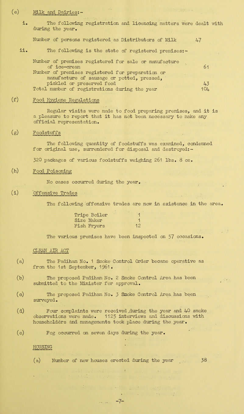 (e) Milk and Dairies:- i. The following registration and licencing matters were dealt ’with during the year* Number of persons registered as Distributors of Milk 47 ii. The following is the state of registered premises:- Number of premises registered for sale or manufacture of ice-cream 61 Number of premises registered for preparation or manufacture of sausage or potted, pressed, pickled or preserved food 43 Total number of registrations during the year 104 Regular visits were made to food preparing premises, and it is a pleasure to report that it has not been necessary to make any official representation* (g) Foodstuffs The following quantity of foodstuffs was examined, condemned for original use, surrendered for disposal and destroyed:- 320 packages of various foodstuffs weighing 26l lbs. 8 oz. Food Poisoning No cases occurred during the year* Offensive Trades The following offensive trades are now in existence in the area. Tripe Boiler Size Maker Fish Fryers 1 1 12 The various premises have been inspected on 37 occasions. CLEAN AIR ACT (a) The Padiham No. 1 Smoke’ Control Order became operative as from the 1st September, 1961 . The proposed Padiham No. 2 Smoke Control Area has been submitted to the Minister for approval. (c) The proposed Padiham No. 3 Smoke Control Area has been surveyed • (d) Four complaints were received .during the year and 40 smoke observations were made. 1123 interviews and discussions with householders and managements took place during the year. (e) Fog occurred on seven days during the year. HOUSING (a) Number of new houses erected during the year 38 -7-