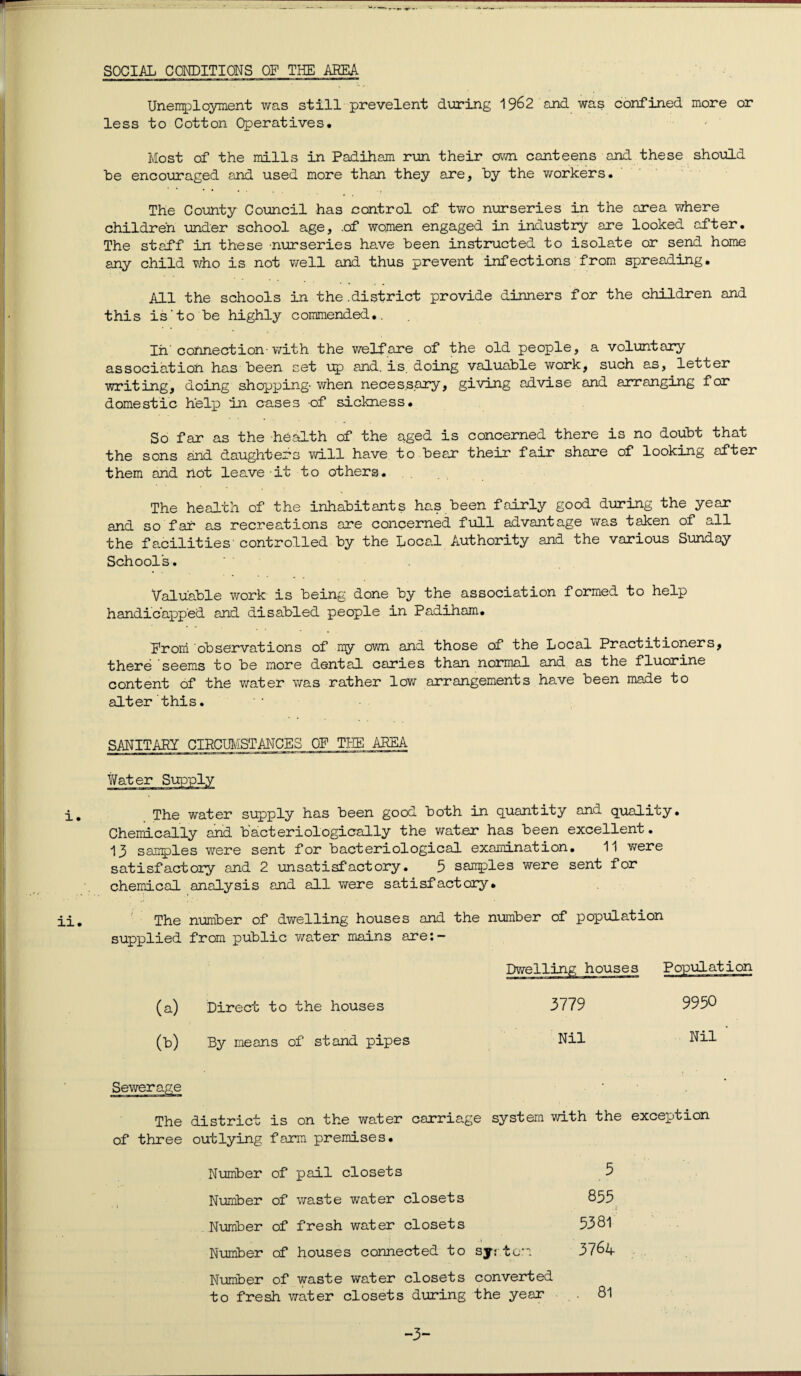 SOCIAL CONDITIONS OF THE AREA Unemployment was still prevelent during 1962 and was confined more or less to Cotton Operatives. Most of the mills in Padiham run their own canteens and these should he encouraged and used more than they are, by the workers. The County Council has control of two nurseries in the area where children under school age, .of women engaged in industry are looked after. The staff in these nurseries have been instructed to isolate or send home any child who is not well and thus prevent infections from spreading. All the schools in the .district provide dinners for the children and this is'to be highly commended.. In'connection-with the welf are of the old people, a voluntary association has been set up and. is. doing valuable work, such as, letter writing, doing shopping- when necessary, giving advise and arranging for domestic help in cases -of sickness. So far as the health of the aged is concerned there is no doubt that the sons and daughters will have to bear their fair share of looking after them and not leave it to others. The health of the inhabitants has been fairly good during the year and so far as recreations are concerned full advantage was taken of all the facilities controlled by the Local Authority and the various Sunday Schools. Valuable work is being done by the association formed to help handicapped and disabled people in Padiham. From observations of my own and those of the Local Practitioners, there seems to be more dental caries than normal and as the fluorine content of the water was rather low arrangements have been made to alter this. SANITARY CIRCUMSTANCES OF THE AREA Water i. ii. The water supply has been good both in quantity and quality. Chemically and b'acteriologically the water has been excellent. 13 samples were sent for bacteriological examination. 11 were satisfactory and 2 unsatisfactory. 5 sanples were sent for chemical analysis and all were satisfactory. The number of dwelling houses and the number of population supplied from public water mains are:- (a) Direct to the houses (b) By means of stand pipes Sewerage 3779 Nil 9950 Nil The district is on the water carriage system with the exception of three outlying farm premises. Number of pail closets 5 Number of waste water closets 855 Number of fresh water closets 5381 Number of houses connected to syr tarn 3764 Number of waste water closets converted to fresh water closets during the year -3-