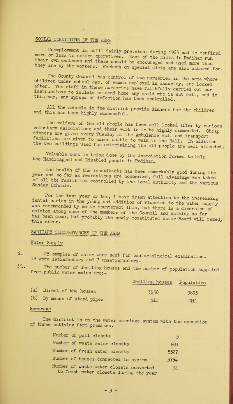 i SOCIAL CONDITIONS OF THE AREA UeIPlo3™ent is still fairly prevelent during 1963 and is confined thrfr 1 1° T °Peratives- Most of the mills in Padiham run their own canteens and these should be encouraged and used more than they are by the workers, tforkers on special diets are also catered for. , The Cofrty Council has control of two nurseries in the area where aft^r Pch00:^-uge, °f W°m®n emPloyed in industry, are looked ,The sba:fT “ these nnnseries have faithfully carried out our instructions to isolate or send home- any child who is not well, and in this way, any spread of infection has been controlled. . .N1 bhe school3 in the district provide dinners for the children and this has been highly successful. The welfare of the old people has been well looked after by various voluntary associations and their work is to be highly commended. Cheap dinners are given every Tuesday at the Ambulance Hall and transport SILVen cases unable to walk to the Hall. In addition the two buildings used for entertaining the old people are well attended Valuable work is being done by the Association formed to help the Handicapped and Disabled people in Padiham. The health of the inhabitants has been remarkably good during the year and so far as recreations are conoerned, full advantage was taken Sunday Schools11^163 controlled by ths looal authority and the various For the last year or two, I have drawn attention to the increasing en a caries in the young and addition of Fluorine to the water supply was recommended by me to counteract this, but there is a diversion of opinion among some of the members of the Council and nothing so far has been done, but probably the newly constituted Water Board will remedy t HI <=• PrrnY* J SANITARY CIRCUMSTANCES OF THE AREA Wat er 25 samples of water were sent for bacteriological examination, lo were satisfactory and 7 unsatisfactory. The number of dwelling houses and the number of population supplied from public water mains are:- r (a) Direct of the houses (b) By means of stand pipes Population <1 >!!■ Mini | 3658 9893 Nil Nil The district is on the water carriage system with the exception oi three outlying farm premises. Number of pail closets 9 Number of waste water closets 801 Number of fresh water closets 5527 Number of houses connected to system 3794 Number of waste water closets converted to fresh water closets during the year