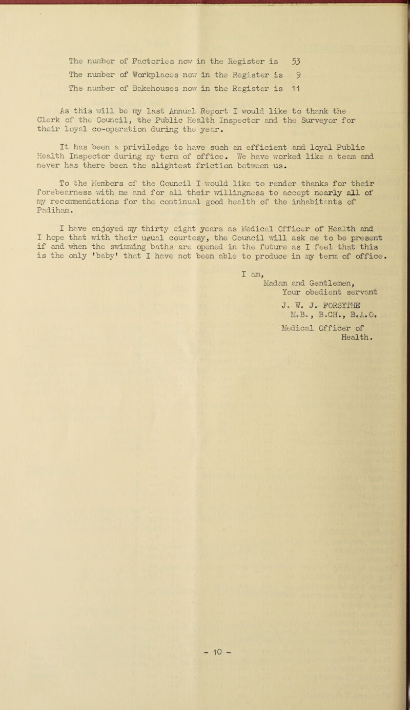 The number of Factories now in the Register is 53 The number of Workplaces now in the Register is 9 The number of Bakehouses now in the Register is 11 As this will be my last Annual Report I would like to thank the Clerk of the Council, the Public Health Inspector and the Surveyor for their loyal co-operation during the year. It has been a priviledge to have such an efficient and loyal Public Health Inspector during my term of office. We have worked like a team and never has there been the slightest friction between us. To the Members of the Council I would like to render thanks for their forebearness with me and for all their willingness to accept nearly all of my recommendations for the continual good health of the inhabitants of Padiham. I have enjoyed my thirty eight years as Medical Officer of Health and I hope that with their usual courtesy, the Council will ask me to be present if and when the swimming baths are opened in the future as I feel that this is the only 'baby1 that I have not been able to produce in my term of office. I am. Madam and Gentlemen, Your obedient servant J. W. Jo FORSYTHE Mo Bo, B.CH., BoA.0# Medical Officer of Health.