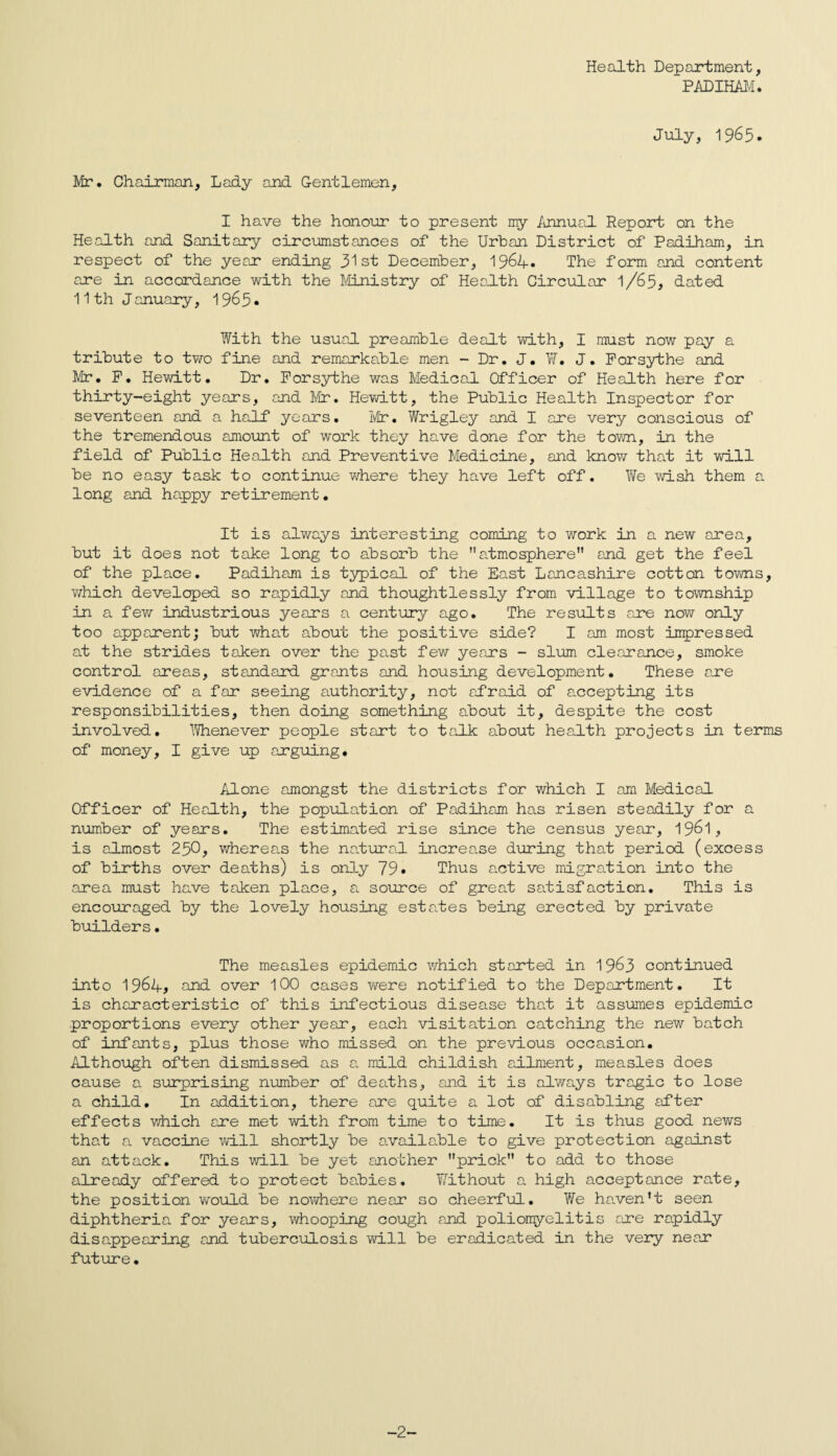 Health Department, PADIHAM. July, 1965. Mr. Chairman, Lady and G-entlemen, I have the honour to present my Annual Report on the Health and Sanitary circumstances of the Urban District of Padiham, in respect of the year ending 31st December, 1964. The form and content are in accordance with the Ministry of Health Circular l/65, dated 11th January, 19^5• With the usual preamble dealt with, I must now pay a tribute to two fine and remarkable men - Dr. J. ¥. J. Forsythe and Mr. F. Hewitt. Dr. Forsythe was Medical Officer of Health here for thirty-eight years, and Mr. Hewitt, the Public Health Inspector for seventeen and a half* years. Mr• Wrigley and I are very conscious of the tremendous amount of work they have done for the town, in the field of Public Health and Preventive Medicine, and know that it will be no easy task to continue where they have left off. We wish them a long and happy retirement. It is always interesting coming to work in a new area, but it does not take long to absorb the atmosphere and get the feel of the place. Padiham is typical of the East Lancashire cotton towns, which developed so rapidly and thoughtlessly from village to township in a few industrious years a century ago. The results are now only too apparent; but what about the positive side? I am most impressed at the strides taken over the past few years - slum clearance, smoke control areas, standard grants and housing development. These are evidence of a far seeing authority, not afraid of accepting its responsibilities, then doing something about it, despite the cost involved. Whenever people start to talk about health projects in terms of money, I give up arguing. Alone amongst the districts for which I am Medical Officer of Health, the population of Padiham has risen steadily for a number of years. The estimated rise since the census year, 19&1, is almost 250, whereas the natural increase during that period (excess of births over deaths) is only 79• Thus active migration into the area must have taken place, a source of great satisfaction. This is encouraged by the lovely housing estates being erected by private builders• The measles epidemic which started in 19^3 continued into 1964, and over 100 cases were notified to the Department. It is characteristic of this infectious disease that it assumes epidemic proportions every other year, each visitation catching the new batch of infants, plus those who missed on the previous occasion. Although often dismissed as a mild childish ailment, measles does cause a surprising number of deaths, and it is always tragic to lose a child. In addition, there are quite a lot of disabling after effects which are met with from time to time. It is thus good news that a vaccine will shortly be available to give protection against an attack. This will be yet another prick to add to those already offered to protect babies. Without a high acceptance rate, the position would be nowhere near so cheerful. We haven’t seen diphtheria for years, whooping cough and poliomyelitis are rapidly disappearing and tuberculosis will be eradicated in the very near future• -2-