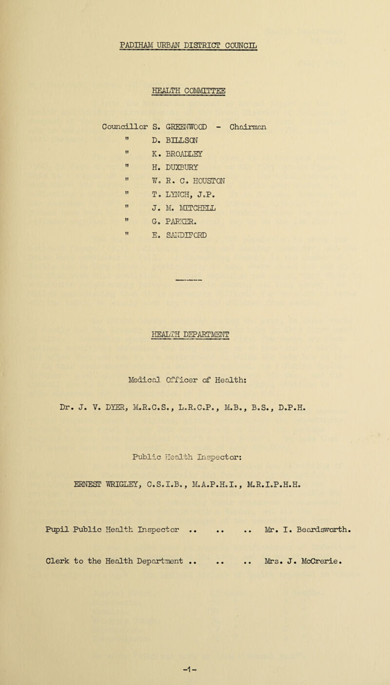 PADIHAM URBAN DISTRICT COUNCIL HEALTH COMMITTEE Councillor S. D. K. H. We ” T« J. Co E. GREENWOOD - BILLSQN BROADLEY DUXBURY R. Co HOUSTON LYNCH, JoPo M. MITCHELL PARKER. SANDIEGRD Chairman HEALTH DEPARTMENT Medical Officer of Health: Dr. J. V. DYER, M.R.C.S., L.RoC.P., M.Bo, BoS., D.P.Ho Public Health Inspector: ERNEST WRIGLEY, Co So I.Bo , Mo A e P • H o I o , MoR.IoP.H.Ho Pupil Public Health Inspector .. .. .. Mr. I. Beardsvsrorth. Clerk to the Health Department .. .. .. Mrs. J. McCrerie. -1-