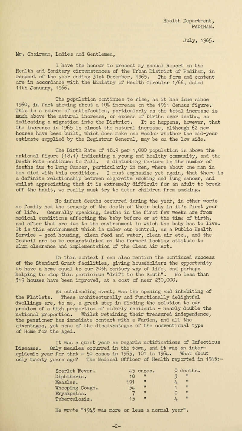 Health Department, PADIHAM. July, 1965. Mr. Chairman, Ladies and Gentlemen, I have the honour to present my Annual Report on the Health and Sanitary circumstances of the Urban District of Padiham, in respect of the year ending 31st December, 19^5• The form and content are in accordance with the Ministry of Health Circular l/66, dated 11th January, 1966. The population continues to rise, as it has done since I960, in fact showing about a 1C^ increase cn the 1961 Census figure. This is a source of satisfaction, particularly as the total increase is much above the natural increase, or excess of births over deaths, so indicating a migration into the District. It so happens, however, that the increase in 1965 is almost the natural increase, although 62 new houses have been built, which does make one wonder whether the mid-year estimate supplied by the Registrar General, may be on the low side. The Birth Rate of 18.9 per 1,000 population is above the national figure (l8.l) indicating a young and healthy community, and the Death Rate continues to fall. A disturbing feature is the number of deaths due to Lung Cancer, particularly in men, where about one man in ten died with this condition. I must emphasise yet again, that there is a definite relationship between cigarette smoking and lung cancer, and whilst appreciating that it is extremely difficult for an adult to break off the habit, we really must try to deter children from smoking. No infant deaths occurred during the year, in other words no family had the tragedy of the death of their baby in it's first year of life. Generally speaking, deaths in the first few weeks are from medical conditions affecting the baby before or at the time of birth, and after that are due to the environment in which the baby has to live. It is this environment which is under our control, as a Public Health Service - good housing, clean food and water, clean air etc., and the Council are to be congratulated on the forward looking attitude to slum clearance and implementation of the Clean Air Act. In this context I can also mention the continued success of the Standard Grant facilities, giving householders the opportunity to have a home equal to our 20th century way of life, and perhaps helping to step this pernicious drift to the South. No less than 319 houses have been improved, at a cost of near £30,000. An outstanding event, was the opening and inhabiting of the Flatlets. These architecturally and functionally delightful dwellings are, to me, a great step in finding the solution to our problem of a high proportion of elderly residents - nearly double the national proportion. Whilst retaining their treasured independence, the pensioner has immediate contact with a Warden, and all the advantages, yet none of the disadvantages of the conventional type of Home for the Aged. It was a quiet year as regards notifications of Infectious Diseases. Only measles occurred in the town, and it was an inter¬ epidemic year for that - 50 cases in 1965> 101 in 1964. What about only twenty years ago? The Medical Officer of Health reported in 1945i- Scarlet Fever. 45 cases. 0 deaths. Diphtheria. 10 3 11 Measles. 191 4 It Whooping Cough. 54 1 It Erysipelas. 7 0 II Tuberculosis. 15 4 It He wrote 1945 was more or less a normal year