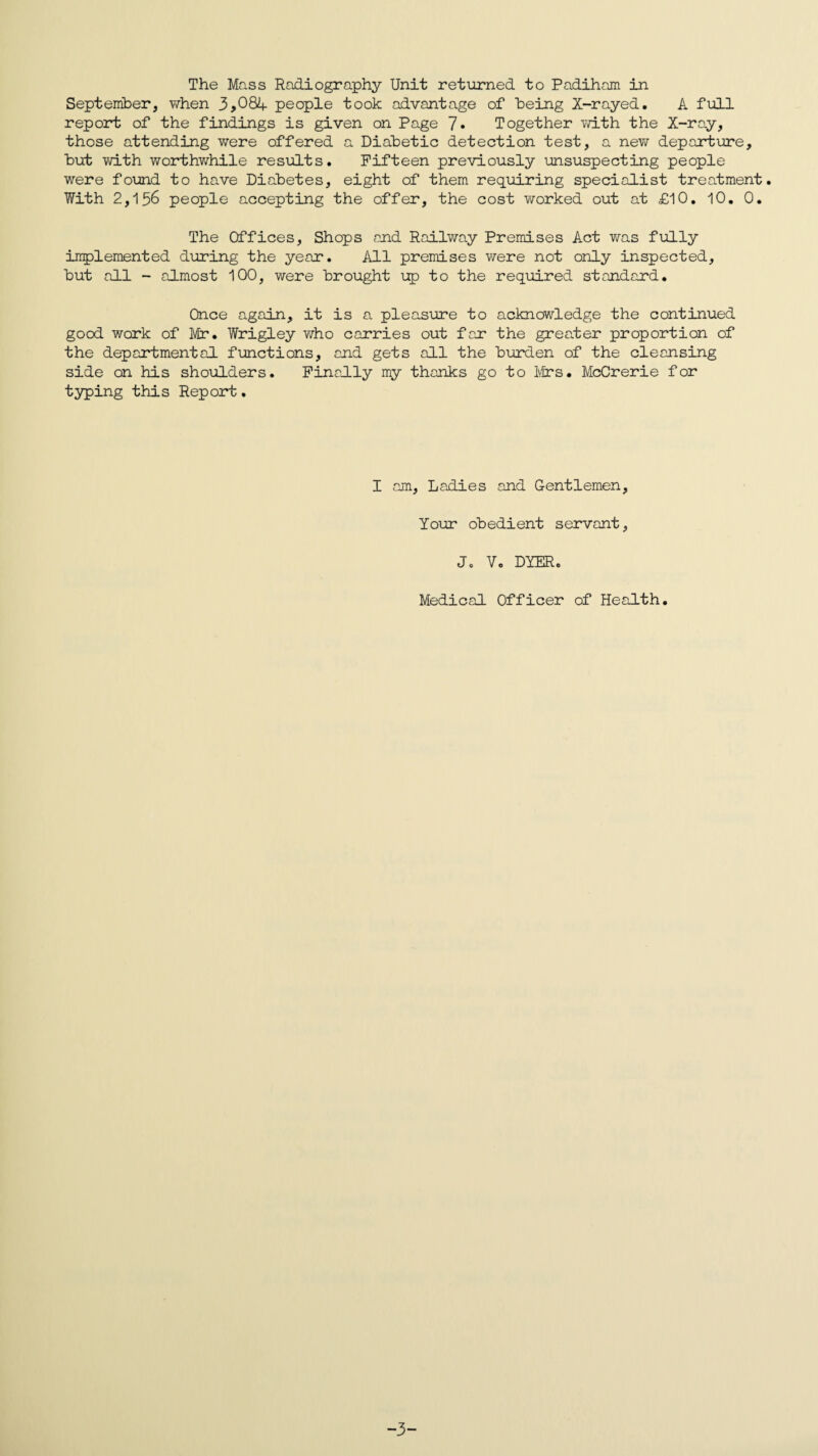 The Mass Radiography Unit returned to Padiham in September, when 3,084- people took advantage of being X-rayed. A full report of the findings is given on Page 7» Together with the X-ray, those attending were offered a Diabetic detection test, a new departure, hut with worthwhile results. Fifteen previously unsuspecting people were found to have Diabetes, eight of them requiring specialist treatment. With 2,156 people accepting the offer, the cost worked out at £10. 10. 0. The Offices, Shops and Railway Premises Act was fully implemented during the year. All premises were not only inspected, but all - almost 100, were brought up to the required standard. Once regain, it is a pleasure to acknowledge the continued good work of Mr. Wrigley who carries out far the greater proportion of the departmental functions, and gets all the burden of the cleansing side on his shoulders. Finally my thanks go to Mrs. McCrerie for typing this Report. I am, Ladies and Gentlemen, Your obedient servant, Jc V. DYER. Medical Officer of Health. ■3-