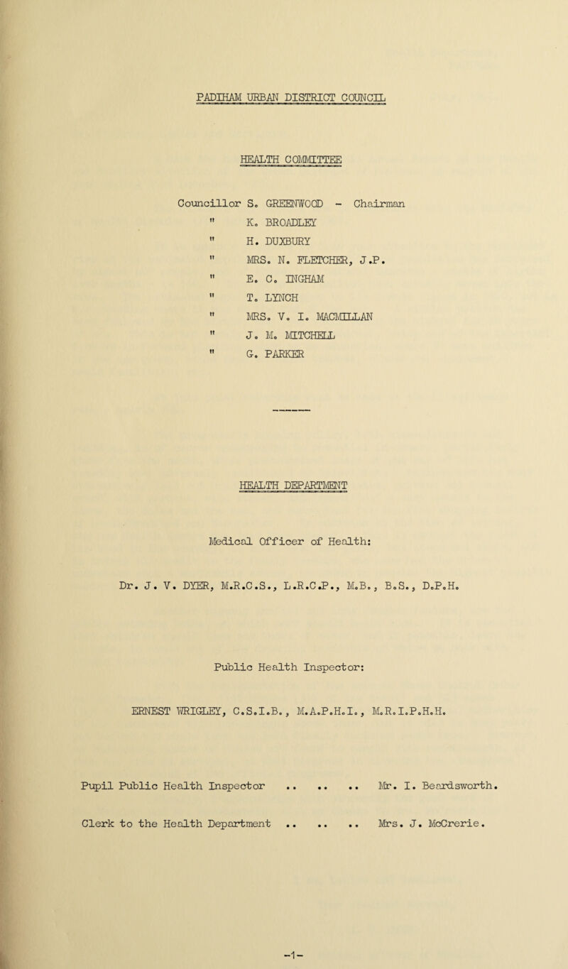 PADIHAM URBAN DISTRICT COUNCIL HEALTH COMMITTEE Councillor S. GREENWOOD - Chairman ,r K0 BROADLEY  H. DUXBURY  MRSo N« FLETCHER, J.P.  Eo Co INGHAM  To LYNCH  MRSo Vo Io MACMILLAN ” Jo Mo MITCHELL  G. PARKER HEALTH DEPARTMENT Medical Officer of Health: Dr. J. V. DYER, M.R.C.S., L.R.C.P., M.B., BoS. Public Health Inspector: ERNEST WRIGLEY, C.SoIoB., M.AoPoHoI., MoRoI. Pupil Public Health Inspector . Mr. I Clerk to the Health Department. Mrs. . DoPoHo oH.H. Beardsworth. . McCrerie. -1-