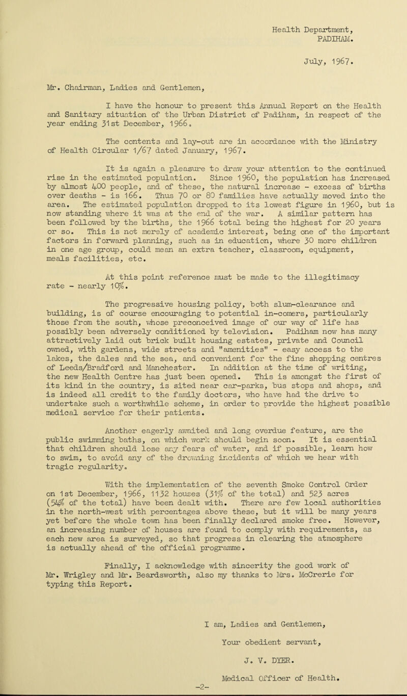 Health Department, PADIHAM. July, 1967. Mr, Chairman, Ladies and Gentlemen, I have the honour to present this Annual Report on the Health and Sanitary situation of the Urban District of Padiham, in respect of the year ending 31st December, 1966* The contents and lay-out are in accordance with the Ministry of Health Circular l/67 dated January, 1967* It is again a pleasure to draw your attention to the continued rise in the estimated population. Since I960, the population has increased by almost 400 people, and of these, the natural increase - excess of births over deaths - is 166. Thus ~]0 or 80 families have actually moved into the area. The estimated population dropped to its lowest figure in i960, but is now standing where it was at the end of the war, A similar pattern has been followed by the births, the 1966 total being the highest for 20 years or so. This is not merely of academic interest, being one of the important factors in forward planning, such as in education, where 30 more children in one age group, could mean an extra teacher, classroom, equipment, meals facilities, etc. At this point reference must be made to the illegitimacy rate - nearly 10%. The progressive housing policy, both slum-clearance and building, is of course encouraging to potential in-comers, particularly those from the south, whose preconceived image of our way of life has possibly been adversely conditioned by television. Padiham now has many attractively laid out brick built housing estates, private and Council owned, with gardens, wide streets and amenities - easy access to the lakes, the dales and the sea, and convenient for the fine shopping centres of Leeds/Bradford and Manchester. In addition at the time of writing, the new Health Centre has just been opened. This is amongst the first of its kind in the country, is sited near car-parks, bus stops and shops, and is indeed all credit to the family doctors, who have had the drive to undertake such a v/orthwhile scheme, in order to provide the highest possible medical service for their patients. Another eagerly awaited and long overdue feature, are the public swimming baths, on which work should begin soon. It is essential that children should lose any fears of water, and if possible, learn how to swim, to avoid any of the drowning incidents of which we hear with tragic regularity. With the implementation of the seventh Smoke Control Order on 1st December, 1966, 1132 houses (31% of the total) and 323 acres (5A% of the total) have been dealt with. There are few local authorities in the north-west with percentages above these, but it will be many years yet before the whole town has been finally declared smoke free. However, an increasing number of houses are found to comply with requirements, as each new area is surveyed, so that progress in clearing the atmosphere is actually ahead of the official programme. Finally, I acknowledge with sincerity the good work of Mr. Wrigley and Mr. Beardsworth, also my thanks to Mrs. McCrerie for typing this Report. I am, Ladies and Gentlemen, Your obedient servant, J. V. DYER. -2- Medical Officer of Health.
