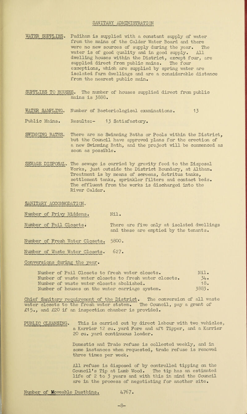 WATER SUPPLIES. Padiham is supplied with a constant supply of water from the mains of the Calder Water Board and there were no new sources of supply during the year. The water is of good quality and in good supply. All dwelling houses within the District, except four, are supplied direct from public mains. The four exceptions, which are supplied by spring water are isolated farm dwellings and are a considerable distance from the nearest public main. SUPPLIES TO HOUSES. The number of houses supplied direct from public mains is 3888. WATER SAMPLING. Number of Bacteriological examinations. 13 Public Mains. Results:- 13 Satisfactory. SWUdCTNG BATHSo There are no Swimming Baths or Pools within the District, but the Council have approved plans for the erection of a new Swimming Bath, and the project will be commenced as soon as possible. SEWAGE DISPOSAL. The sewage is carried by gravity feed to the Disposal Works, just outside the District Boundary, at Altham. Treatment is by means of screens, detritus tanks, settlement tanks, sprinkler filters and contact beds. The effluent from the works is discharged into the River Calder. SANITARY ACCOMMODATION. Number of Privy Middens. Number of Pail Closets* Nil. There are five only at isolated dwellings and these are emptied by the tenants. Number of Fresh Water Closets. 3800. Number of Waste Water Closets. 627. Conversions during the Number of Pail Closets to fresh water closets. Nil. Number of waste water closets to fresh water closets. 34* Number of waste water closets abolished. 18. Number of houses on the water carriage system. 3883. of the District. The conversion of all waste The Council, pay a grant of water closets to the fresh water ststem. £15., and £20 if an inspection chamber is provided. PUBLIC CLEANSING. This is carried out by direct labour with two vehicles, a Karrier 12 cu. yard Fore and aft Tipper, and a Karrier 20 cu. yard continuous loader. Domestic and Trade refuse is collected weekly, and in some instances when requested, trade refuse is removed three times per week. All refuse is disposed of by controlled tipping on the Council’s Tip at Lumb Wood. The tip has an estimated life of 2 to 3 years and with this in mind the Council are in the process of negotiating for another site. Number of Moveable Dustbins. 4767