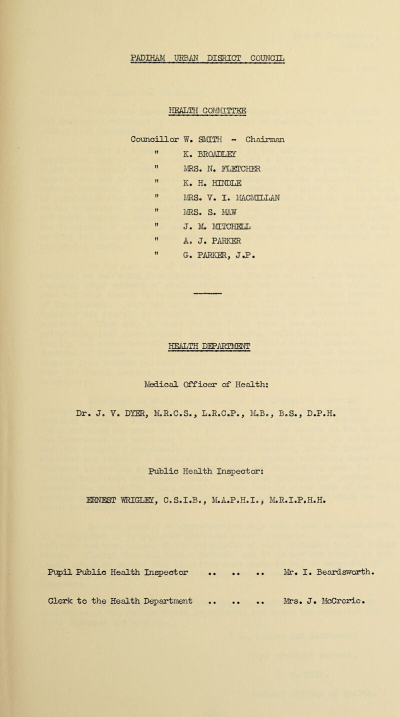 PADIHAM URBAN DISRICT COUNCIL HEALTH COMMITTEE Councillor W. SMITH - Chairman K. BRQADLEY ” MRS. N. FLETCHER K. Ho HINDLE ” MRS. V. I. MACMILLAN MRS. S. MAW ” J. M. MITCHELL M A. J. PARKER G. PARKER, J.P. HEALTH DEPARTMENT Medical Officer of Health: Br• Jo V. DYER, MoRoC.So, LoRoC.P., M.B., B.S., D.P.H. Public Health Inspector: ERNEST WRIGLEI, C.S.I.B., M.A.P.H.I.* M.R.I.P.H.H. Pupil Public Health Inspector Mr. I. Beard svvorth. Clerk to the Health Department Mrs. J. McCrerie.