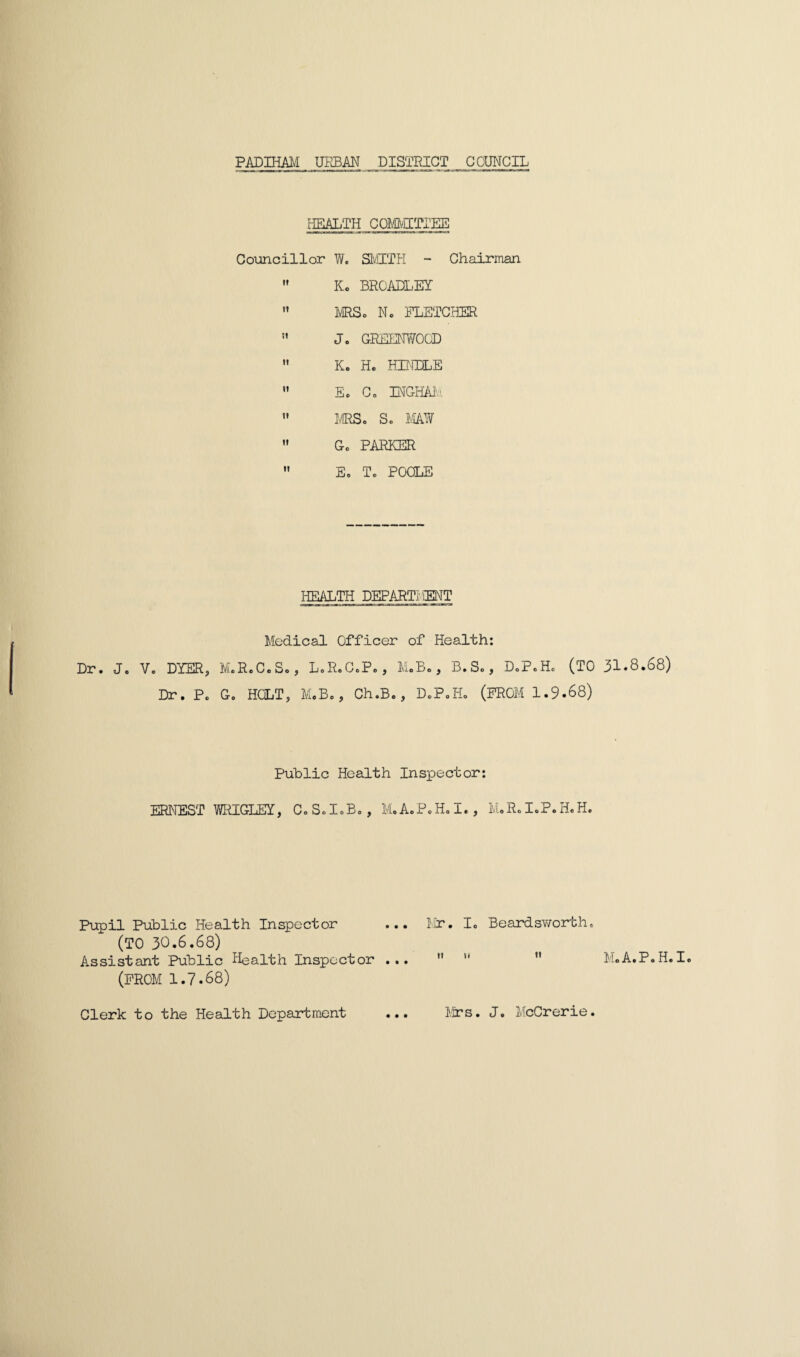 PADIHAM UEBAN DISTRICT COUNCIL HEALTH COMvjITIEE Councillor W. SMITH - Chairman  Kc BROADLEY n MRSo N. FLETCHER ” J. GREENWOOD  K« H. HENDLE  E. C. INGHAM  MRS. S. MAW  Go PARKER  E. T. POOLE HEALTH DEPART; ;ENT Medical Officer of Health: Dr. J. V. DYER, M.R.C.S., L.R.C.Po, M.B., B.S., D.P.Hc (TO 31.8.68) Dr. P. G. HOLT, M.B., Ch.B., D.P.H. (FROM 1.9.68) Public Health Inspector: ERNEST WRIGLEY, C.S.IoB., M.A.P.H.I., M.R.I.P.H.H. Pupil Public Health Inspector ... Mr. I. Beard sworth. (TO 30.6.68) Assistant Public Health Inspector ... ” ”  M.A.P.H.I. (FROM 1.7.68) Clerk to the Health Department ... Mrs. J. McCrerie.
