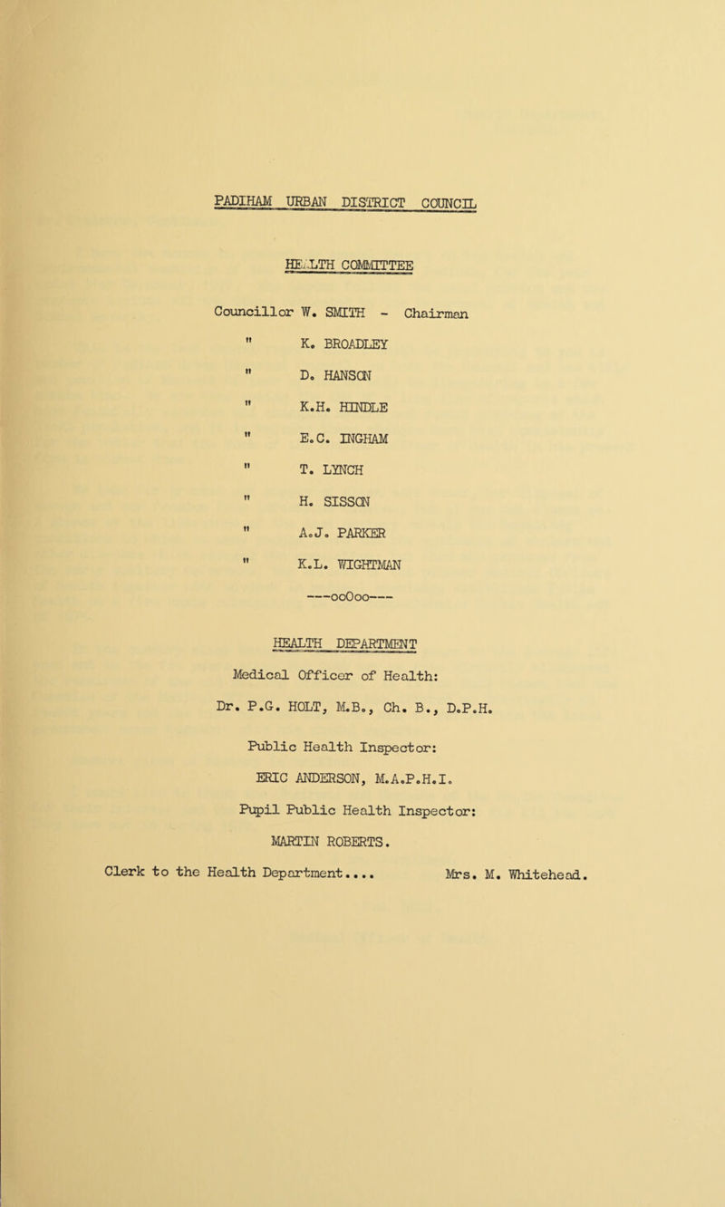 PADIHAM URBAN DISTRICT COUNCIL HEALTH COMMITTEE Councillor W. SMITH - Chairman Ko BROADLEY Do HANSON K.Ho HINDLE EoC. INGHAM T. LYNCH H. SISSCN AoJo PARKER KcL. wightman -00O00- HEALTH DEPARTMENT Medical Officer of Health: Dr. P.G. HOLT, M.B., Ch. B., D.P.H. Public Health Inspector: ERIC ANDERSON, M.AcP.H.I, Pupil Public Health Inspector: MARTIN ROBERTS. Clerk to the Health Department.... Mrs, M. Whitehead