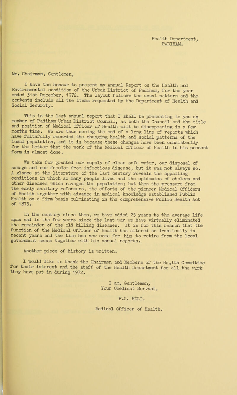 Health Department, PADIHAM. Mr. Chairman, Gentlemen, I have the honour to present my Annual Report on the Health and Environmental condition of the Urban District of Padiham, for the year ended 31st December, 1972. The layout follows the usual pattern and the contents include all the items requested by the Department of Health and Social Security. This is the last annual report that I shall be presenting to you as member of Padiham Urban District Council, as both the Council and the title and position of Medical Officer of Health will be disappearing in a few months time. We are thus seeing the end of a long line of reports which have faithfully recorded the changing health and social patterns of the local population, and it is because these changes have been consistently for the better that the work of the Medical Officer of Health in his present form is almost done. We take for granted our supply of clean safe water, our disposal of sewage and our freedom from infectious disease, but it was not always so. A glance at the literature of the last century reveals the appalling conditions in which so many people lived and the epidemics of cholera and other diseases which ravaged the papulation; but then the pressure from the early sanitary reformers, the efforts of the pioneer Medical Officers of Health together with advance in medical knowledge established Public Health on a firm basis culminating in the comprehensive Public Health Act of 1875. In the century since then, we have added 25 years to the average life span and in the few years since the last war we have virtually eliminated the remainder of the old killing diseases. It is for this reason that the function of the Medical Officer of Health has altered so drastically in recent years and the time has now come for him to retire from the local government scene together with his annual reports. Another piece of history is written. I would like to thank the Chairman and Members of the Health Committee for their interest and the staff of the Health Department for all the work they have put in during 1972. I am, Gentlemen, Your Obedient Servant, P.G. HOLT. Medical Officer of Health.
