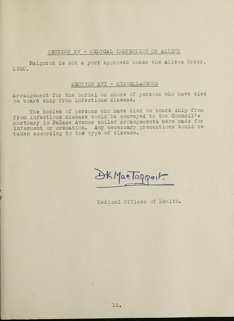 Paignton is not a port approved under the Aliens Order, 1S20. SECTION XVI ~ HISC3&.LANEOUS Arrangement for the burial on shore of persons who have died on board ship from infectious disease. The bodies of persons who have died on board ship from from infectious disease would be conveyed to the Council’s mortuary in Palace Avenue whilst arrangements were made for interment or cremation. Any necessary precautions would be taken according to the type of disease. Medical Officer of Health 12.