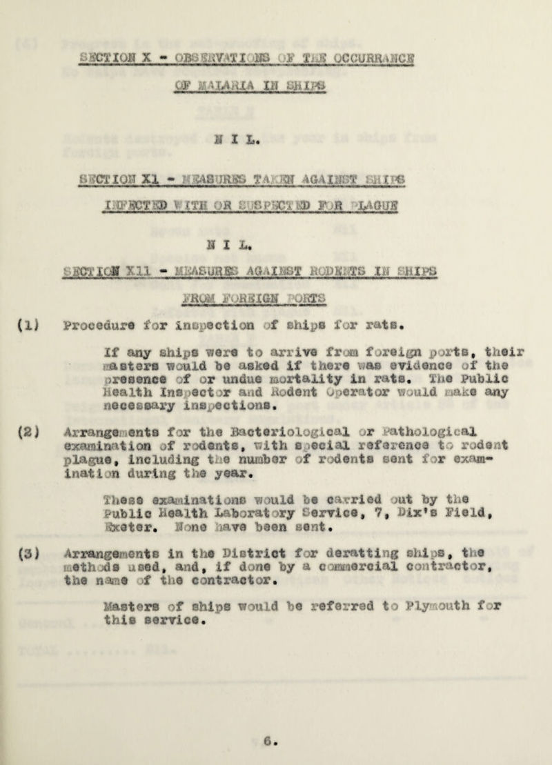 ^TION X UB8SOT*TI BS -F fiJZ OCCUHimiClg OF iv «LA nl A III KIL B>vCTIQB XI - HB4B<JRBB TA.'-Rff AGAIUBg Muf?€ I.tPBCTKP V £Tli t>K i: r^‘3C4 tiD F H LAQlfg K I In goricg xii - mm , ,>k;%s i>» hipt> jBUM 10MIGN COTS Procedure for inspection f chips for rate. If any shifts were to arrive fr m f .*reign ports, their masters would be asked if there mil evidence of the resence f or undue mortality in rats, The public Health Inspect or and Hodent operator would make any necessary inspections. Arrange ante for the Bacteriological r Pathological examination of rodents# tfith special reference to rodent plague# including t. e number of rodents sent i r exam¬ ination during the year, These examinations would be carried >ut by the Public Health Laboratory tervice, 7, hix*s Field# ■Scoter. H >ne ava been sent. Arrangements in the District for deratting ships# the methods used, and# if done by a commercial contractor, the name f the contractor. Masters of ships would be referred to Plymouth for this service.