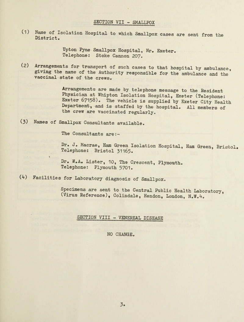 SECTION VII - SMALLPOX (l) Name of Isolation Hospital to which Smallpox cases are sent from the District. Upton Pyne Smallpox Hospital, Nr. Exeter. Telephone: Stoke Cannon 20?. (2) Arrangements for transport of such cases to that hospital by ambulance, giving the name of the Authority responsible for the ambulance and the vaccinal state of the crews. Arrangements are made by telephone message to the Resident Physician at Whipton Isolation Hospital, Exeter (Telephone: Exeter 6? 1.58). The vehicle is supplied by Exeter City Health Department, and is staffed by the hospital. All members of the crew are vaccinated regularly. (3) Names of Smallpox Consultants available. The Consultants are:- Dr. J. Macrae, Ham Green Isolation Hospital, Ham Green, Bristol. Telephones Bristol 31165. Dr. iltf.A. Lister, 10, The Crescent, Plymouth. Telephone: Plymouth 3701. (4) Facilities for Laboratory diagnosis of Smallpox. Specimens are sent to the Central Public Health Laboratory, (Virus Reference), Colindale, Hendon, London, N.W.4. SECTION VIII - VENEREAL DISEASE NO CHANGE. 3*