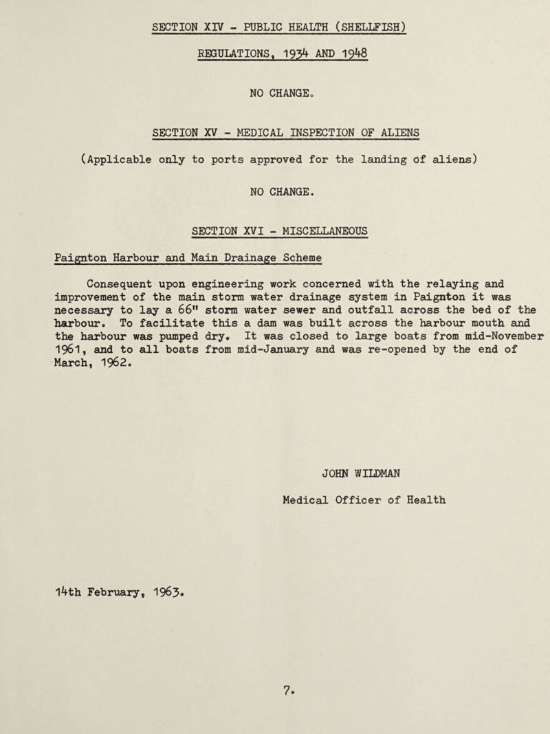 REGULATIONS, 1934 AND 1948 NO CHANGE„ SECTION XV - MEDICAL INSPECTION OF ALIENS (Applicable only to ports approved for the landing of aliens) NO CHANGE. SECTION XVI - MISCELLANEOUS Paignton Harbour and Main Drainage Scheme Consequent upon engineering work concerned with the relaying and improvement of the main storm water drainage system in Paignton it was necessary to lay a 66 storm water sewer and outfall across the bed of the harbouro To facilitate this a dam was built across the harbour mouth and the harbour was pumped dry« It was closed to large boats from mid-November 1961, and to all boats from mid-January and was re-opened by the end of March, 1962* JOHN WILDMAN Medical Officer of Health 14th February, 1963