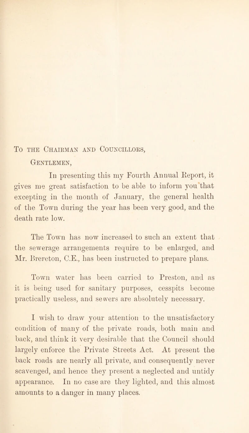 To the Chairman and Councillors, Gentlemen, Id presenting this my Fourth Annual Report, it gives me great satisfaction to be able to inform you that excepting in the month of January, the general health of the Town during the year has been very good, and the death rate low. The Town has now increased to such an extent that the sewerage arrangements require to be enlarged, and Mr. Brereton, C.E., has been instructed to prepare plans. Town water has been carried to Preston, and as it is being used for sanitary purposes, cesspits become practically useless, and sewers are absolutely necessary. I wish to draw your attention to the unsatisfactory condition of many of the private roads, both main and back, and think it very desirable that the Council should largely enforce the Private Streets Act. At present the back roads are nearly all private, and consequently never scavenged, and hence they present a neglected and untidy appearance. In no case are they lighted, and this almost amounts to a danger in many places.