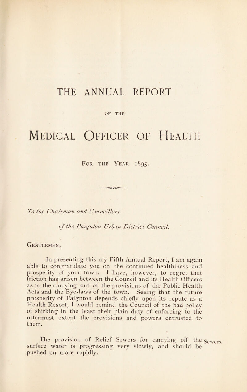 THE ANNUAL REPORT OF THE Medical Officer of Health For the Year 1895. To the Chairman and Councillors \ of the Paignton Urban District Council. Gentlemen, In presenting- this my Fifth Annual Report, I am again able to congratulate you on the continued healthiness and prosperity of your town. I have, however, to regret that friction has arisen between the Council and its Health Officers as to the carrying out of the provisions of the Public Health Acts and the Bye-laws of the town. Seeing that the future prosperity of Paignton depends chiefly upon its repute as a Health Resort, I would remind the Council of the bad policy of shirking in the least their plain duty of enforcing to the uttermost extent the provisions and powers entrusted to them. « The provision of Relief Sewers for carrying off the surface water is progressing very slowly, and should be pushed on more rapidly. Sewers.